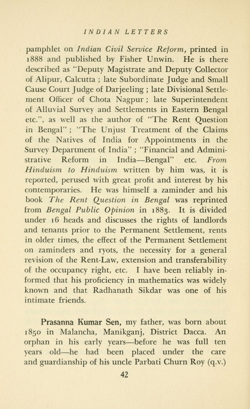 pamphlet on Indian Civil Service Reform, printed in 1888 and published by Fisher Unwin. He is there described as Deputy Magistrate and Deputy Collector of Alipur, Calcutta ; late Subordinate Judge and Small Cause Court Judge of Darjeeling ; late Divisional Settle- ment Officer of Chota Nagpur ; late Superintendent of Alluvial Survey and Settlements in Eastern Bengal etc., as well as the author of The Rent Question in Bengal ; The Unjust Treatment of the Claims of the Natives of India for Appointments in the Survey Department of India ; Financial and Admini- strative Reform in India—Bengal etc. From Hinduism to Hinduism, written by him was, it is reported, perused with great profit and interest by his contemporaries. He was himself a zaminder and his book The Rent Question in Bengal was reprinted from Bengal Public Opinion in 1883. It is divided under 16 heads and discusses the rights of landlords and tenants prior to the Permanent Settlement, rents in older times, the effect of the Permanent Settlement on zaminders and ryots, the necessity for a general revision of the Rent-Law, extension and transferability of the occupancy right, etc. I have been reliably in- formed that his proficiency in mathematics was widely known and that Radhanath Sikdar was one of his intimate friends. Prasanna Kumar Sen, my father, was born about 1850 in Malancha, Manikganj, District Dacca. An orphan in his early years—before he was full ten years old—he had been placed under the care and guardianship of his uncle Parbati Churn Roy (q.v.)