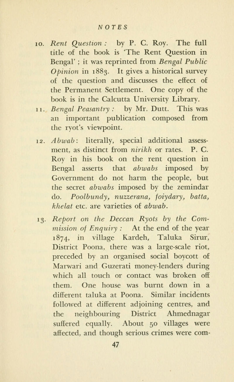 10. Rent Question : by P. C. Roy. The full title of the book is 'The Rent Question in Bengal' ; it was reprinted from Bengal Public Opinion in 1883. It gives a historical survey of the question and discusses the effect of the Permanent Settlement. One copy of the book is in the Calcutta University Library. 11. Bengal Peasantry : by Mr. Dutt. This was an important publication composed from the ryot's viewpoint. 15. Abwab: literally, special additional assess- ment, as distinct from nirikh or rates. P. C. Roy in his book on the rent question in Bengal asserts that abwabs imposed by Government do not harm the people, but the secret abwabs imposed by the zemindar do. Poolbundy, nuzzerana, foiydary, batta, khelat etc. are varieties of abwab. 13. Report on the Deccan Ryots by the Com- mission of Enquiry : At the end of the year 1874, in village Kardeh, Taluka Sirur, District Poona, there was a large-scale riot, preceded by an organised social boycott of Marwari and Guzerati money-lenders during which all touch or contact was broken off them. One house was burnt down in a different taluka at Poona. Similar incidents followed at different adjoining centres, and the neighbouring District Ahmednagar suffered equally. About 50 villages were affected, and though serious crimes were com-