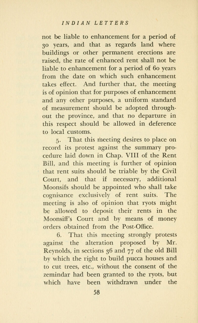 not be liable to enhancement for a period of 50 years, and that as regards land where buildings or other permanent erections are raised, the rate of enhanced rent shall not be liable to enhancement for a period of 60 years from the date on which such enhancement takes effect. And further that, the meeting is of opinion that for purposes of enhancement and any other purposes, a uniform standard of measurement should be adopted through- out the province, and that no departure in this respect should be allowed in deference to local customs. 5. That this meeting desires to place on record its protest against the summary pro- cedure laid down in Chap. VIII of the Rent Bill, and this meeting is further of opinion that rent suits should be triable by the Civil Court, and that if necessary, additional Moonsifs should be appointed who shall take cognisance exclusively of rent suits. The meeting is also of opinion that ryots might be allowed to deposit their rents in the Moonsiff's Court and by means of money orders obtained from the Post-Office. 6. That this meeting strongly protests against the alteration proposed by Mr. Reynolds, in sections 36 and 77 of the old Bill by which the right to build pucca houses and to cut trees, etc., without the consent of the zemindar had been granted to the ryots, but which have been withdrawn under the