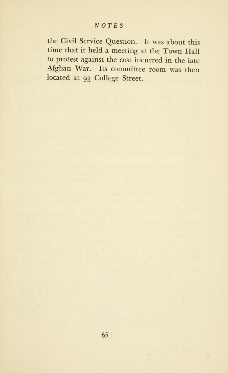 the Civil Service Question. It was about this time that it held a meeting at the Town Hall to protest against the cost incurred in the late Afghan War. Its committee room was then located at 95 College Street.