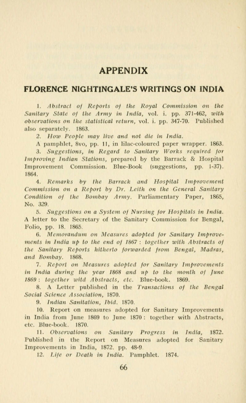 APPENDIX FLORENCE NIGHTINGALE'S WRITINGS ON INDIA 1. .Ibslraif of Reports of the Royal Com)nission on the Sanitary State of the Army in India, vol. i. pp. 371-462, ivith observations on the statistical return, vol. i. pp. 347-70. Tublislied also separately. 1863. 2. How People t)iay live and not die in India. A p;im|)lilit, Svo, pp II, in lilac-coloured paper wrapper. 1863. 3. Sui^i^eslions, in Regard to Sanitary Works required for Iniproving Indian Stations, i)repare(l by the Barrack & Hospital Iini)n>v(in(Til Coiniiiissioti. HliK-lJook {suggestions, pp. 1-37). 1864. 4. Remarks by the Barrack and Hospital Improvement Commission on a Report by Dr. Leith on the General Sanitary Condition of the liotnbay .]rmv. rarliaim-nt.iry Paper, 1865, No. 329. 5. Suggestions on a System of Nursing for Hospitals in India. A letter to tlic Srcrilary of tlic Sanitary Coimnissioti for Bengal, Polio, PI). iS 1S(;,S 6. Memorandum on Measures adopted for Sanitary Improve- ments in India up to the end of 1867 : together with Abstracts of the Sattitaty l\eports hitherto foncarded from Bengal, Madras, and Bombay. 1868. 7. Report on Measures adopted for Sanitary Improvements in India during the year 1868 and up to the month of June I8(if) : together it'itd Abstracts, etc. Blue-book. 1869. 8. A Ivctter published in the Transactions of the Bengal Social Science Association, 1870. 9. Indian Sanitation, Ibid. 1870. 10. Report oti measures adopted for vSanitary Improvements in ItKiia fioni jiiiic 1869 to June 1870: logi-ther with Abstracts, etc. Hhu-booU. 1870. 11. Observations on Sanitary Progress in India, 1872. Published in the Reix)rt on Measures adopted for Sanitary Improvements in India, 1872. pp. 48-9 12. Life or Death in India. Pamphlet. 1874.