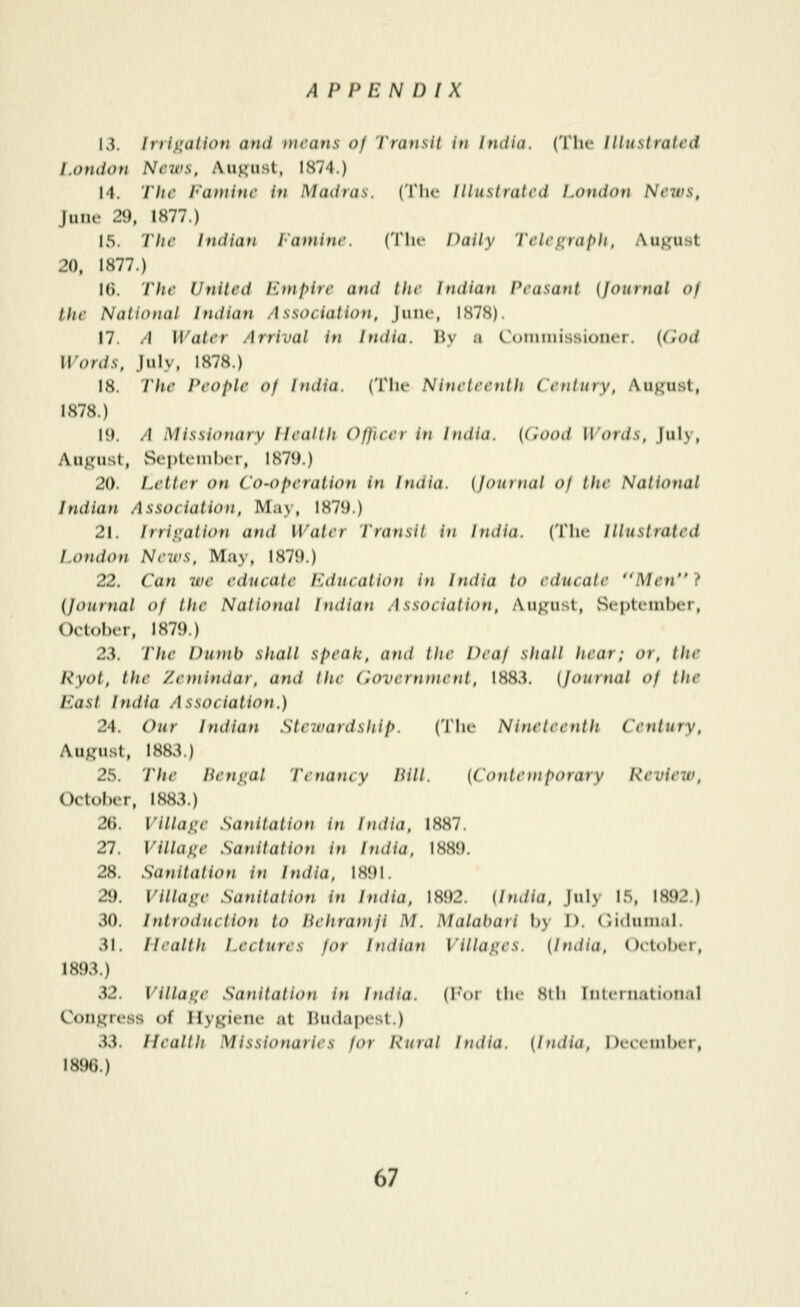 13. Irrii^alion and means of 'I'ransH in India. (The lUustrati'd London News, Auj^iist, 1874.) 14. The Famine in Madras. ('V\\c Illustrated London Neius, June 29, 1877.) 15. The Indian I'ainine. (Tlu- Daily Teleiirafyli. August 20, 1877.) I(). Lite United ICnifyire and the Indian Peasant (Journal of the National Indian Association, Juik', 1S7.S). 17. A Water Arrival in India. Hy :« Comtuissioiior. ((iod Words, July, 1878.) 18. The People of India. (Tlu- Ninetee)itli Century, Auj^ust, 1878.) 15). A Missionary Health Officer in India. (Cood Words. July, August, September, 1879.) 20. Letter on Co-operation in India, (journal of the National Indian Association, May, 1879.) 21. irriiiation and Water Tratisit in India. (The Illustrated London News, May, 1879.) 22. Can wc educate luiucation in India to educate Men} {Journal of the National Indian Association, August, Septetnber, October, 1879.) 23. The Dumb shall speak, and the Deaf shall hear; or, the Ryot, the Zetnindar, and the (Government, 1883. (Journal of the East India Association.) 24. Our Indian Stewardship. (Tiie Nineteenth Century, August, 1883.) 25. The Hernial Tenancy Pill. (Contemporary Revieiv, October, 1883.) 26. Villajie Sanitation in India, 1887. 27. Villaiie Sanitation in India, 1889. 28. Sanitalion in India. 1891. 29. Village Sanitation in India, 1892. (India, July 15, 1892.) 30. Introduction to Hehramji M. Malabari by I), (•iduinal. 31. Health Lectures for Indian Villages. (India. Oitober, 1893.) 32. Villatic Sanitation in India, (h'or tlu- 8(li Iiihriiatiotial Congress of Hygiene at Budapest.) 33. Health Missionaries for Rural India. (India, December, 1896.)