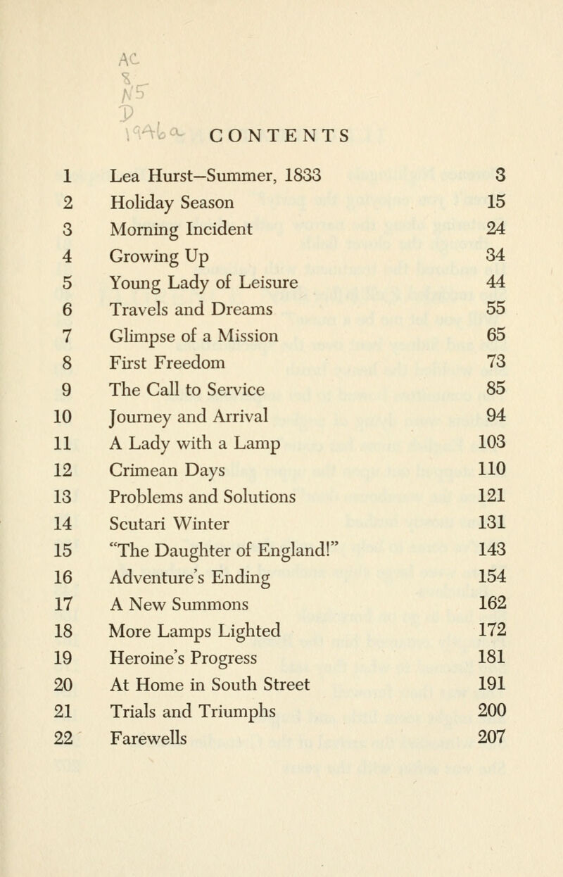 AC CONTENTS 1 Lea Hurst—Summer, 1833 3 2 Holiday Season 15 3 Morning Incident 24 4 5 6 Growing Up Young Lady of Leisure Travels and Dreams 34 44 55 7 8 Glimpse of a Mission First Freedom 65 73 9 The Call to Service 85 10 11 12 13 Journey and Arrival A Lady with a Lamp Crimean Days Problems and Solutions 94 103 110 121 14 Scutari Winter 131 15 The Daughter of England! 143 16 Adventure's Ending 154 17 A New Summons 162 18 19 More Lamps Lighted Heroine's Progress 172 181 20 At Home in South Street 191 21 22 Trials and Triumphs Farewells 200 207