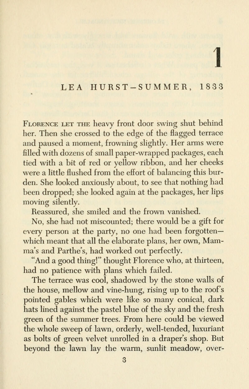 1 LEA HURST-SUMMER, 1833 Florence let the heavy front door swing shut behind her. Then she crossed to the edge of the flagged terrace and paused a moment, frowning slightly. Her arms were filled with dozens of small paper-wrapped packages, each tied with a bit of red or yellow ribbon, and her cheeks were a little flushed from the effort of balancing this bur- den. She looked anxiously about, to see that nothing had been dropped; she looked again at the packages, her lips moving silently. Reassured, she smiled and the frown vanished. No, she had not miscounted; there would be a gift for every person at the party, no one had been forgotten— which meant that all the elaborate plans, her own, Mam- ma's and Parthe's, had worked out perfectly. And a good thing! thought Florence who, at thirteen, had no patience with plans which failed. The terrace was cool, shadowed by the stone walls of the house, mellow and vine-hung, rising up to the roofs pointed gables which were like so many conical, dark hats lined against the pastel blue of the sky and the fresh green of the summer trees. From here could be viewed the whole sweep of lawn, orderly, well-tended, luxuriant as bolts of green velvet unrolled in a draper's shop. But beyond the lawn lay the warm, sunlit meadow, over-