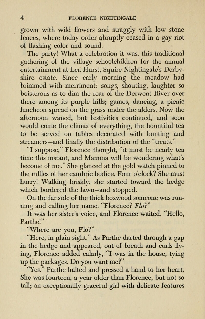 grown with wild flowers and straggly with low stone fences, where today order abruptly ceased in a gay riot of flashing color and sound. The party! What a celebration it was, this traditional gathering of the village schoolchildren for the annual entertainment at Lea Hurst, Squire Nightingale's Derby- shire estate. Since early morning the meadow had brimmed with merriment: songs, shouting, laughter so boisterous as to dim the roar of the Derwent River over there among its purple hills; games, dancing, a picnic luncheon spread on the grass under the alders. Now the afternoon waned, but festivities continued, and soon would come the climax of everything, the bountiful tea to be served on tables decorated with bunting and streamers—and finally the distribution of the treats. I suppose, Florence thought, it must be nearly tea time this instant, and Mamma will be wondering what's become of me. She glanced at the gold watch pinned to the ruffles of her cambric bodice. Four o'clock? She must hurry! Walking briskly, she started toward the hedge which bordered the lawn—and stopped. On the far side of the thick boxwood someone was run- ning and calling her name. Florence? Flo? It was her sister's voice, and Florence waited. Hello, Partner Where are you, Flo? Here, in plain sight. As Parthe darted through a gap in the hedge and appeared, out of breath and curls fly- ing, Florence added calmly, I was in the house, tying up the packages. Do you want me? Yes. Parthe halted and pressed a hand to her heart. She was fourteen, a year older than Florence, but not so tall; an exceptionally graceful girl with delicate features