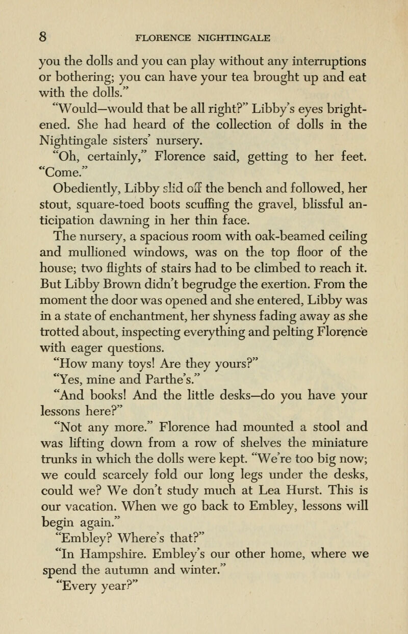 you the dolls and you can play without any interruptions or bothering; you can have your tea brought up and eat with the dolls. Would—would that be all right? Libby's eyes bright- ened. She had heard of the collection of dolls in the Nightingale sisters' nursery. Oh, certainly, Florence said, getting to her feet. Come. Obediently, Libby slid oS the bench and followed, her stout, square-toed boots scuffing the gravel, blissful an- ticipation dawning in her thin face. The nursery, a spacious room with oak-beamed ceiling and mullioned windows, was on the top floor of the house; two flights of stairs had to be climbed to reach it. But Libby Brown didn't begrudge the exertion. From the moment the door was opened and she entered, Libby was in a state of enchantment, her shyness fading away as she trotted about, inspecting everything and pelting Florence with eager questions. How many toys! Are they yours? Yes, mine and Parthe's. And books! And the little desks—do you have your lessons here? Not any more. Florence had mounted a stool and was lifting down from a row of shelves the miniature trunks in which the dolls were kept. We're too big now; we could scarcely fold our long legs under the desks, could we? We don't study much at Lea Hurst. This is our vacation. When we go back to Embley, lessons will begin again. Embley? Where's that? In Hampshire. Embley's our other home, where we spend the autumn and winter. Lvery yearr