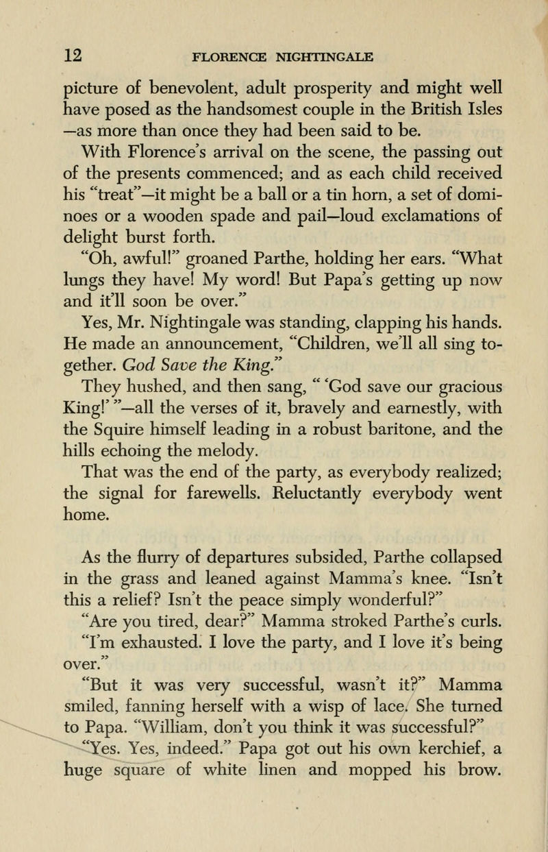 picture of benevolent, adult prosperity and might well have posed as the handsomest couple in the British Isles —as more than once they had been said to be. With Florence's arrival on the scene, the passing out of the presents commenced; and as each child received his treat—it might be a ball or a tin horn, a set of domi- noes or a wooden spade and pail—loud exclamations of delight burst forth. Oh, awful! groaned Parthe, holding her ears. What lungs they have! My word! But Papa's getting up now and it'll soon be over. Yes, Mr. Nightingale was standing, clapping his hands. He made an announcement, Children, we'll all sing to- gether. God Save the King. They hushed, and then sang,  'God save our gracious King!' —all the verses of it, bravely and earnestly, with the Squire himself leading in a robust baritone, and the hills echoing the melody. That was the end of the party, as everybody realized; the signal for farewells. Reluctantly everybody went home. As the flurry of departures subsided, Parthe collapsed in the grass and leaned against Mamma's knee. Isn't this a relief? Isn't the peace simply wonderful? Are you tired, dear? Mamma stroked Parthe's curls. I'm exhausted. I love the party, and I love it's being over. But it was very successful, wasn't it? Mamma smiled, fanning herself with a wisp of lace. She turned to Papa. William, don't you think it was successful? Yes. Yes, indeed. Papa got out his own kerchief, a huge square of white linen and mopped his brow.