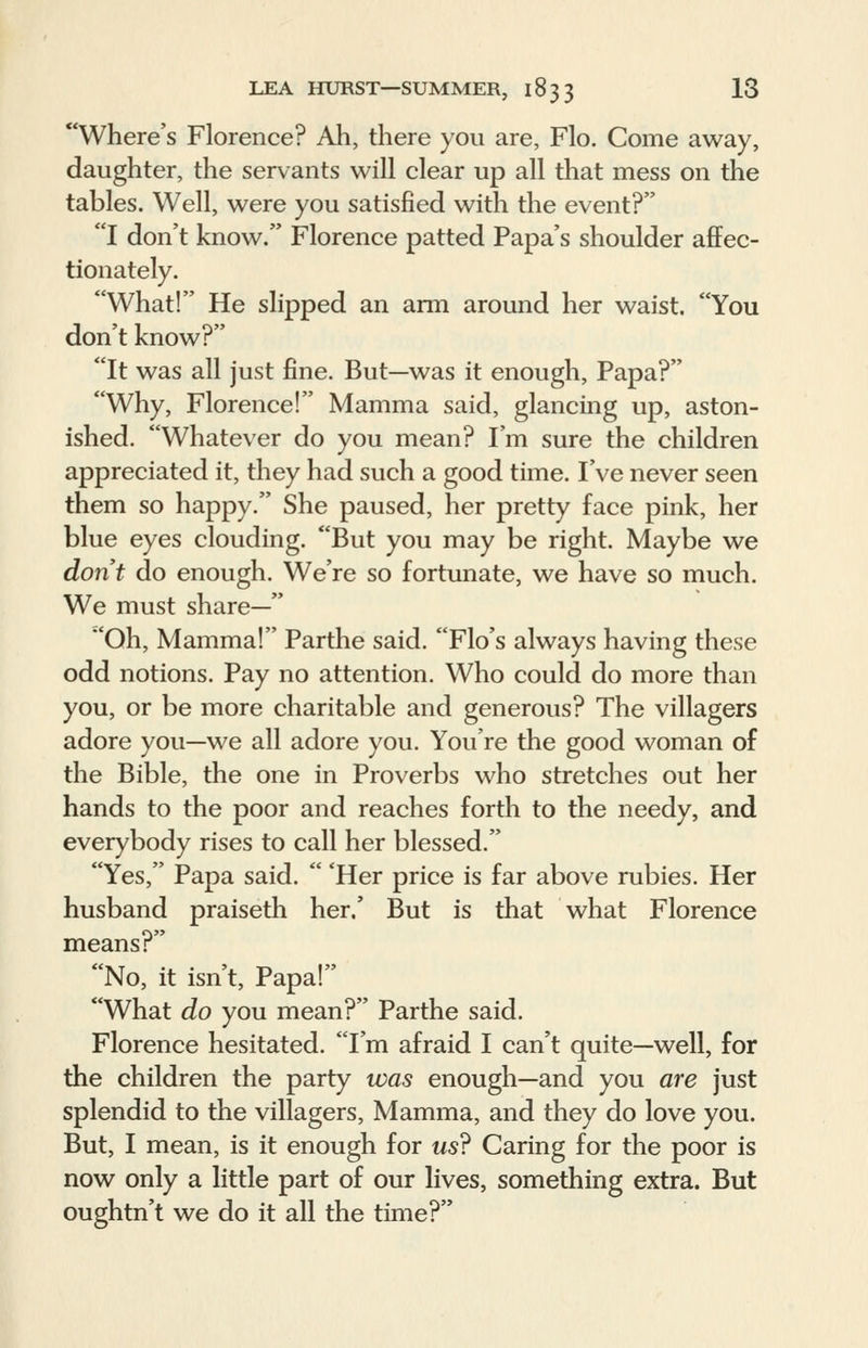 Where's Florence? Ah, there you are, Flo. Come away, daughter, the servants will clear up all that mess on the tables. Well, were you satisfied with the event? I don't know. Florence patted Papa's shoulder affec- tionately. What! He slipped an arm around her waist. You don't know? It was all just fine. But—was it enough, Papa? Why, Florence! Mamma said, glancing up, aston- ished. Whatever do you mean? I'm sure the children appreciated it, they had such a good time. I've never seen them so happy. She paused, her pretty face pink, her blue eyes clouding. But you may be right. Maybe we don't do enough. We're so fortunate, we have so much. We must share— Oh, Mamma! Parthe said. Flo's always having these odd notions. Pay no attention. Who could do more than you, or be more charitable and generous? The villagers adore you—we all adore you. You're the good woman of the Bible, the one in Proverbs who stretches out her hands to the poor and reaches forth to the needy, and everybody rises to call her blessed. Yes, Papa said.  'Her price is far above rubies. Her husband praiseth her,' But is that what Florence means? No, it isn't, Papa! What do you mean? Parthe said. Florence hesitated. I'm afraid I can't quite—well, for the children the party was enough—and you are just splendid to the villagers, Mamma, and they do love you. But, I mean, is it enough for us? Caring for the poor is now only a little part of our lives, something extra. But oughtn't we do it all the time?