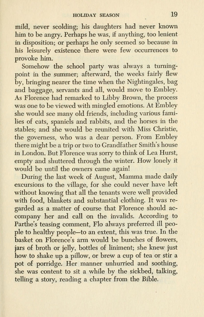 mild, never scolding; his daughters had never known him to be angry. Perhaps he was, if anything, too lenient in disposition; or perhaps he only seemed so because in his leisurely existence there were few occurrences to provoke him. Somehow the school party was always a turning- point in the summer; afterward, the weeks fairly flew by, bringing nearer the time when the Nightingales, bag and baggage, servants and all, would move to Embley. As Florence had remarked to Libby Brown, the process was one to be viewed with mingled emotions. At Embley she would see many old friends, including various fami- lies of cats, spaniels and rabbits, and the horses in the stables; and she would be reunited with Miss Christie, the governess, who was a dear person. From Embley there might be a trip or two to Grandfather Smith's house in London. But Florence was sorry to think of Lea Hurst, empty and shuttered through the winter. How lonely it would be until the owners came again! During the last week of August, Mamma made daily excursions to the village, for she could never have left without knowing that all the tenants were well provided with food, blankets and substantial clothing. It was re- garded as a matter of course that Florence should ac- company her and call on the invalids. According to Parthe's teasing comment, Flo always preferred ill peo- ple to healthy people—to an extent, this was true. In the basket on Florence's arm would be bunches of flowers, jars of broth or jelly, bottles of liniment; she knew just how to shake up a pillow, or brew a cup of tea or stir a pot of porridge. Her manner unhurried and soothing, she was content to sit a while by the sickbed, talking, telling a story, reading a chapter from the Bible.