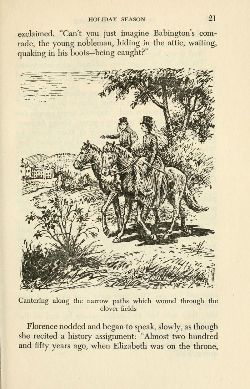 exclaimed. Can't you just imagine Babington's com- rade, the young nobleman, hiding in the attic, waiting, quaking in his boots—being caught? Cantering along the narrow paths which wound through the clover fields Florence nodded and began to speak, slowly, as though she recited a history assignment: Almost two hundred and fifty years ago, when Elizabeth was on the throne,