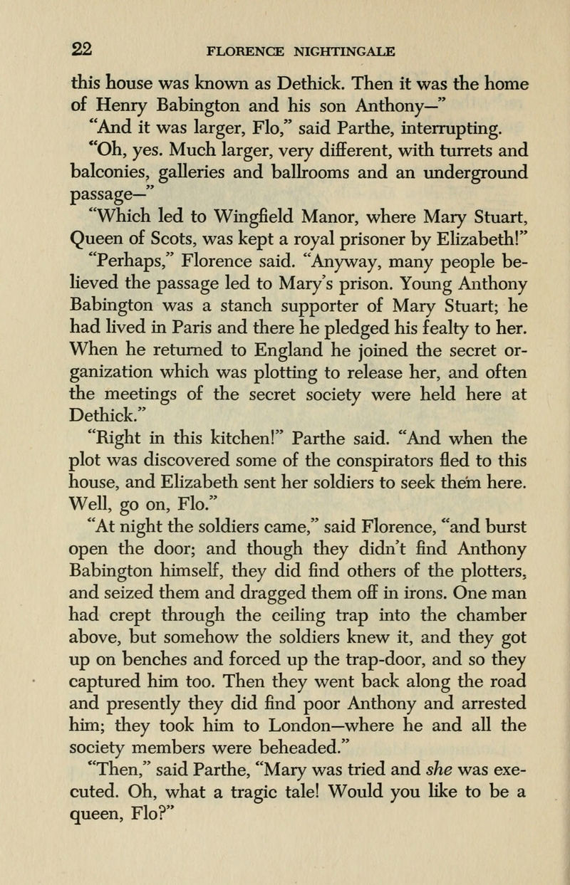 this house was known as Dethick. Then it was the home of Henry Babington and his son Anthony— And it was larger, Flo, said Parthe, interrupting. Oh, yes. Much larger, very different, with turrets and balconies, galleries and ballrooms and an underground passage— Which led to Wingfield Manor, where Mary Stuart, Queen of Scots, was kept a royal prisoner by Elizabeth! Perhaps, Florence said. Anyway, many people be- lieved the passage led to Mary's prison. Young Anthony Babington was a stanch supporter of Mary Stuart; he had lived in Paris and there he pledged his fealty to her. When he returned to England he joined the secret or- ganization which was plotting to release her, and often the meetings of the secret society were held here at Dethick. Right in this kitchen! Parthe said. And when the plot was discovered some of the conspirators fled to this house, and Elizabeth sent her soldiers to seek them here. Well, go on, Flo. At night the soldiers came, said Florence, and burst open the door; and though they didn't find Anthony Babington himself, they did find others of the plotters, and seized them and dragged them off in irons. One man had crept through the ceiling trap into the chamber above, but somehow the soldiers knew it, and they got up on benches and forced up the trap-door, and so they captured him too. Then they went back along the road and presently they did find poor Anthony and arrested him; they took him to London—where he and all the society members were beheaded. Then, said Parthe, Mary was tried and she was exe- cuted. Oh, what a tragic tale! Would you like to be a queen, Flo?