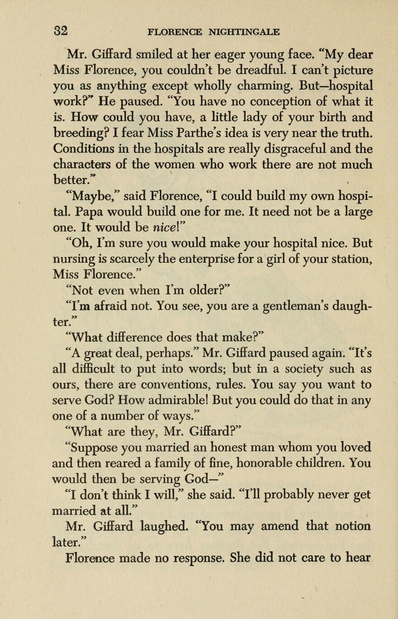 Mr. Giffard smiled at her eager young face. My dear Miss Florence, you couldn't be dreadful. I can't picture you as anything except wholly charming. But—hospital work? He paused. You have no conception of what it is. How could you have, a little lady of your birth and breeding? I fear Miss Parthe's idea is very near the truth. Conditions in the hospitals are really disgraceful and the characters of the women who work there are not much better. Maybe, said Florence, I could build my own hospi- tal. Papa would build one for me. It need not be a large one. It would be nicel Oh, I'm sure you would make your hospital nice. But nursing is scarcely the enterprise for a girl of your station, Miss Florence. Not even when I'm older? I'm afraid not. You see, you are a gentleman's daugh- ter. What difference does that make? A great deal, perhaps. Mr. Giffard paused again. It's all difficult to put into words; but in a society such as ours, there are conventions, rules. You say you want to serve God? How admirable! But you could do that in any one of a number of ways. What are they, Mr. Giffard? Suppose you married an honest man whom you loved and then reared a family of fine, honorable children. You would then be serving God— I don't think I will, she said. I'll probably never get married at all. Mr. Giffard laughed. You may amend that notion later. Florence made no response. She did not care to hear