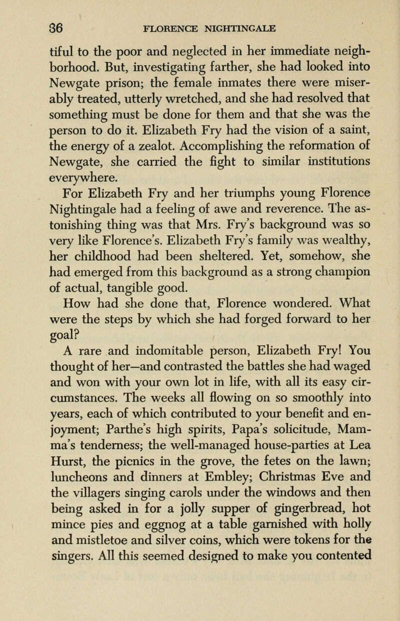 tiful to the poor and neglected in her immediate neigh- borhood. But, investigating farther, she had looked into Newgate prison; the female inmates there were miser- ably treated, utterly wretched, and she had resolved that something must be done for them and that she was the person to do it. Elizabeth Fry had the vision of a saint, the energy of a zealot. Accomplishing the reformation of Newgate, she carried the fight to similar institutions everywhere. For Elizabeth Fry and her triumphs young Florence Nightingale had a feeling of awe and reverence. The as- tonishing thing was that Mrs. Fry's background was so very like Florence's. Elizabeth Fry's family was wealthy, her childhood had been sheltered. Yet, somehow, she had emerged from this background as a strong champion of actual, tangible good. How had she done that, Florence wondered. What were the steps by which she had forged forward to her goal? A rare and indomitable person, Elizabeth Fry! You thought of her—and contrasted the battles she had waged and won with your own lot in life, with all its easy cir- cumstances. The weeks all flowing on so smoothly into years, each of which contributed to your benefit and en- joyment; Parthe's high spirits, Papa's solicitude, Mam- ma's tenderness; the well-managed house-parties at Lea Hurst, the picnics in the grove, the fetes on the lawn; luncheons and dinners at Embley; Christmas Eve and the villagers singing carols under the windows and then being asked in for a jolly supper of gingerbread, hot mince pies and eggnog at a table garnished with holly and mistletoe and silver coins, which were tokens for the singers. All this seemed designed to make you contented