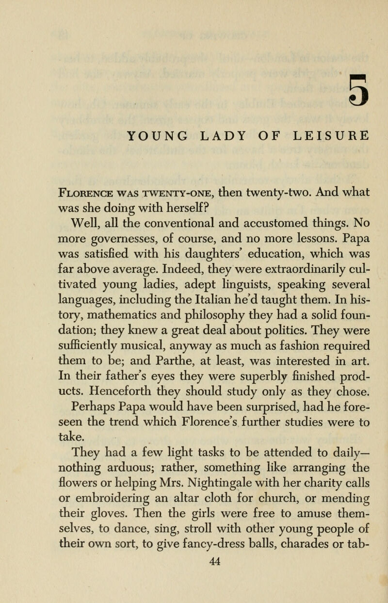 5 YOUNG LADY OF LEISURE Florence was twenty-one, then twenty-two. And what was she doing with herself? Well, all the conventional and accustomed things. No more governesses, of course, and no more lessons. Papa was satisfied with his daughters' education, which was far above average. Indeed, they were extraordinarily cul- tivated young ladies, adept linguists, speaking several languages, including the Italian he'd taught them. In his- tory, mathematics and philosophy they had a solid foun- dation; they knew a great deal about politics. They were sufficiently musical, anyway as much as fashion required them to be; and Parthe, at least, was interested in art. In their father's eyes they were superbly finished prod- ucts. Henceforth they should study only as they chose. Perhaps Papa would have been surprised, had he fore- seen the trend which Florence's further studies were to take. They had a few light tasks to be attended to daily- nothing arduous; rather, something like arranging the flowers or helping Mrs. Nightingale with her charity calls or embroidering an altar cloth for church, or mending their gloves. Then the girls were free to amuse them- selves, to dance, sing, stroll with other young people of their own sort, to give fancy-dress balls, charades or tab-