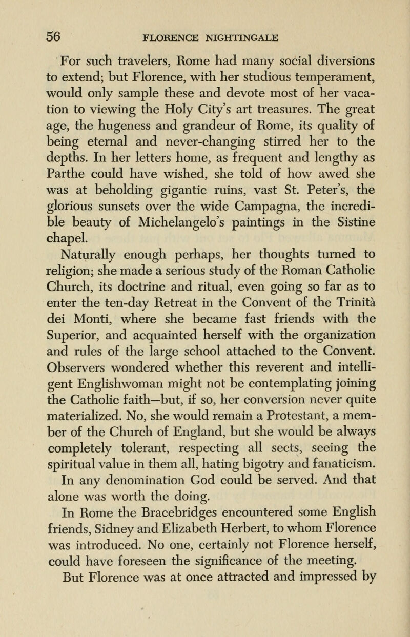 For such travelers, Rome had many social diversions to extend; but Florence, with her studious temperament, would only sample these and devote most of her vaca- tion to viewing the Holy City's art treasures. The great age, the hugeness and grandeur of Rome, its quality of being eternal and never-changing stirred her to the depths. In her letters home, as frequent and lengthy as Parthe could have wished, she told of how awed she was at beholding gigantic ruins, vast St. Peter's, the glorious sunsets over the wide Campagna, the incredi- ble beauty of Michelangelo's paintings in the Sistine chapel. Naturally enough perhaps, her thoughts turned to religion; she made a serious study of the Roman Catholic Church, its doctrine and ritual, even going so far as to enter the ten-day Retreat in the Convent of the Trinita dei Monti, where she became fast friends with the Superior, and acquainted herself with the organization and rules of the large school attached to the Convent. Observers wondered whether this reverent and intelli- gent Englishwoman might not be contemplating joining the Catholic faith—but, if so, her conversion never quite materialized. No, she would remain a Protestant, a mem- ber of the Church of England, but she would be always completely tolerant, respecting all sects, seeing the spiritual value in them all, hating bigotry and fanaticism. In any denomination God could be served. And that alone was worth the doing. In Rome the Rracebridges encountered some English friends, Sidney and Elizabeth Herbert, to whom Florence was introduced. No one, certainly not Florence herself, could have foreseen the significance of the meeting. But Florence was at once attracted and impressed by