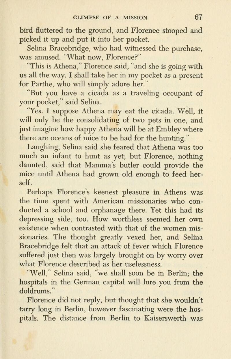 bird fluttered to the ground, and Florence stooped and picked it up and put it into her pocket. Selina Bracebridge, who had witnessed the purchase, was amused. What now, Florence? This is Athena, Florence said, and she is going with us all the way. I shall take her in my pocket as a present for Parthe, who will simply adore her. But you have a cicada as a traveling occupant of your pocket, said Selina. Yes. I suppose Athena may eat the cicada. Well, it will only be the consolidating of two pets in one, and just imagine how happy Athena will be at Embley where there are oceans of mice to be had for the hunting. Laughing, Selina said she feared that Athena was too much an infant to hunt as yet; but Florence, nothing daunted, said that Mamma's butler could provide the mice until Athena had grown old enough to feed her- self. Perhaps Florence's keenest pleasure in Athens was the time spent with American missionaries who con- ducted a school and orphanage there. Yet this had its depressing side, too. How worthless seemed her own existence when contrasted with that of the women mis- sionaries. The thought greatly vexed her, and Selina Bracebridge felt that an attack of fever which Florence suffered just then was largely brought on by worry over what Florence described as her uselessness. Well, Selina said, we shall soon be in Berlin; the hospitals in the German capital will lure you from the doldrums. Florence did not reply, but thought that she wouldn't tarry long in Berlin, however fascinating were the hos- pitals. The distance from Berlin to Kaiserswerth was