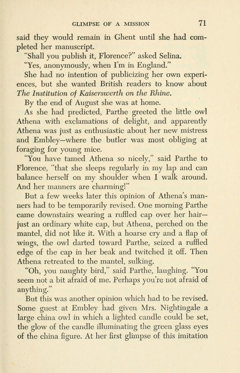 said they would remain in Ghent until she had com- pleted her manuscript. Shall you publish it, Florence? asked Selina. Yes, anonymously, when I'm in England. She had no intention of publicizing her own experi- ences, but she wanted British readers to know about The Institution of Kaiserswerth on the Rhine. By the end of August she was at home. As she had predicted, Parthe greeted the little owl Athena with exclamations of delight, and apparently Athena was just as enthusiastic about her new mistress and Embley—where the butler was most obliging at foraging for young mice. You have tamed Athena so nicely, said Parthe to Florence, that she sleeps regularly in my lap and can balance herself on my shoulder when I walk around. And her manners are charming! But a few weeks later this opinion of Athena's man- ners had to be temporarily revised. One morning Parthe came downstairs wearing a ruffled cap over her hair- just an ordinary white cap, but Athena, perched on the mantel, did not like it. With a hoarse cry and a flap of wings, the owl darted toward Parthe, seized a ruffled edge of the cap in her beak and twitched it off. Then Athena retreated to the mantel, sulking. Oh, you naughty bird, said Parthe, laughing. You seem not a bit afraid of me. Perhaps you're not afraid of anything. But this was another opinion which had to be revised. Some guest at Embley had given Mrs. Nightingale a large china owl in which a lighted candle could be set, the glow of the candle illuminating the green glass eyes of the china figure. At her first glimpse of this imitation