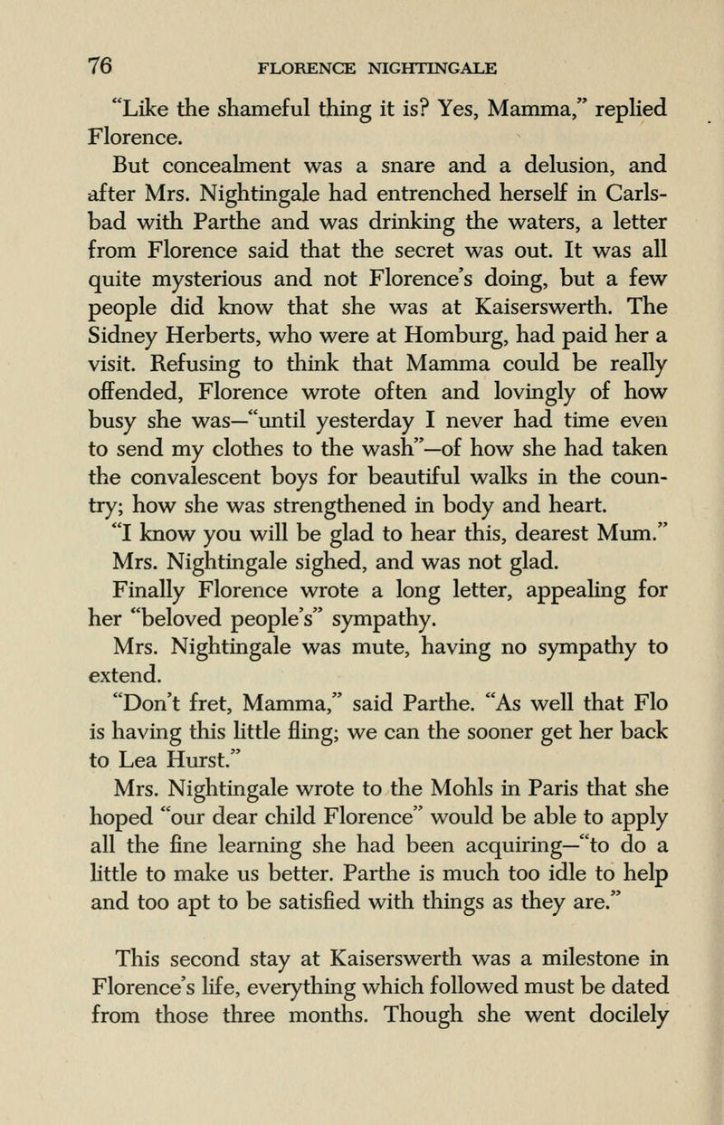 Like the shameful thing it is? Yes, Mamma, replied Florence. But concealment was a snare and a delusion, and after Mrs. Nightingale had entrenched herself in Carls- bad with Parthe and was drinking the waters, a letter from Florence said that the secret was out. It was all quite mysterious and not Florence's doing, but a few people did know that she was at Kaiserswerth. The Sidney Herberts, who were at Homburg, had paid her a visit. Refusing to think that Mamma could be really offended, Florence wrote often and lovingly of how busy she was—until yesterday I never had time even to send my clothes to the wash—of how she had taken the convalescent boys for beautiful walks in the coun- try; how she was strengthened in body and heart. I know you will be glad to hear this, dearest Mum. Mrs. Nightingale sighed, and was not glad. Finally Florence wrote a long letter, appealing for her beloved people's sympathy. Mrs. Nightingale was mute, having no sympathy to extend. Don't fret, Mamma, said Parthe. As well that Flo is having this little fling; we can the sooner get her back to Lea Hurst. Mrs. Nightingale wrote to the Mohls in Paris that she hoped our dear child Florence would be able to apply all the fine learning she had been acquiring—to do a little to make us better. Parthe is much too idle to help and too apt to be satisfied with things as they are. This second stay at Kaiserswerth was a milestone in Florence's life, everything which followed must be dated from those three months. Though she went docilely