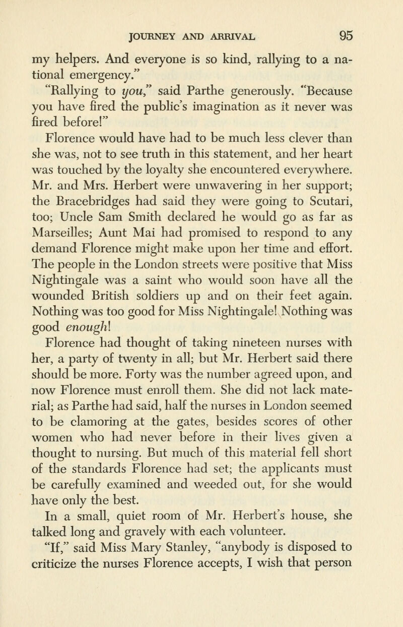 my helpers. And everyone is so kind, rallying to a na- tional emergency. Rallying to you said Parthe generously. Because you have fired the public's imagination as it never was fired before! Florence would have had to be much less clever than she was, not to see truth in this statement, and her heart was touched by the loyalty she encountered everywhere. Mr. and Mrs. Herbert were unwavering in her support; the Bracebridges had said they were going to Scutari, too; Uncle Sam Smith declared he would go as far as Marseilles; Aunt Mai had promised to respond to any demand Florence might make upon her time and effort. The people in the London streets were positive that Miss Nightingale was a saint who would soon have all the wounded British soldiers up and on their feet again. Nothing was too good for Miss Nightingale! Nodiing was good enoughl Florence had thought of taking nineteen nurses with her, a party of twenty in all; but Mr. Herbert said there should be more. Forty was the number agreed upon, and now Florence must enroll them. She did not lack mate- rial; as Parthe had said, half the nurses in London seemed to be clamoring at the gates, besides scores of other women who had never before in their lives given a thought to nursing. But much of this material fell short of the standards Florence had set; the applicants must be carefully examined and weeded out, for she would have only the best. In a small, quiet room of Mr. Herbert's house, she talked long and gravely with each volunteer. If, said Miss Mary Stanley, anybody is disposed to criticize the nurses Florence accepts, I wish that person