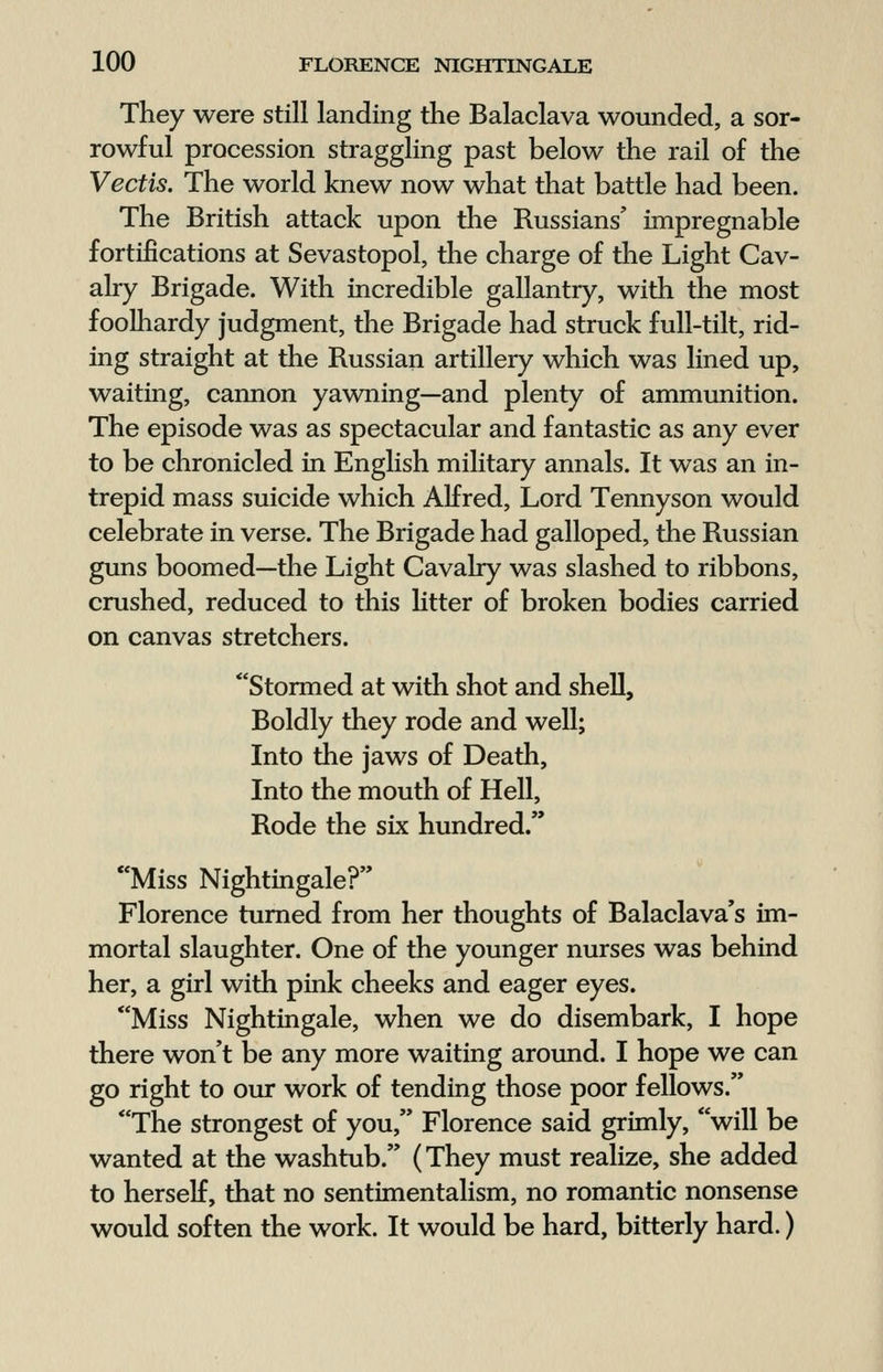 They were still landing the Balaclava wounded, a sor- rowful procession straggling past below the rail of the Vectis. The world knew now what that battle had been. The British attack upon the Russians' impregnable fortifications at Sevastopol, the charge of the Light Cav- alry Brigade. With incredible gallantry, with the most foolhardy judgment, the Brigade had struck full-tilt, rid- ing straight at the Russian artillery which was lined up, waiting, cannon yawning—and plenty of ammunition. The episode was as spectacular and fantastic as any ever to be chronicled in English military annals. It was an in- trepid mass suicide which Alfred, Lord Tennyson would celebrate in verse. The Brigade had galloped, the Russian guns boomed—the Light Cavalry was slashed to ribbons, crushed, reduced to this litter of broken bodies carried on canvas stretchers. Stormed at with shot and shell, Boldly they rode and well; Into the jaws of Death, Into the mouth of Hell, Rode the six hundred/' Miss Nightingale? Florence turned from her thoughts of Balaclava's im- mortal slaughter. One of the younger nurses was behind her, a girl with pink cheeks and eager eyes. Miss Nightingale, when we do disembark, I hope there won't be any more waiting around. I hope we can go right to our work of tending those poor fellows. The strongest of you, Florence said grimly, will be wanted at the washtub. (They must realize, she added to herself, that no sentimentalism, no romantic nonsense would soften the work. It would be hard, bitterly hard.)