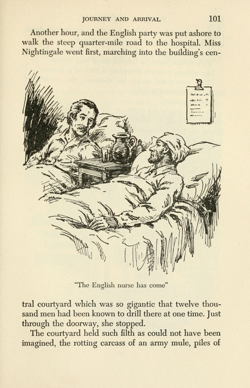 Another hour, and the English party was put ashore to walk the steep quarter-mile road to the hospital. Miss Nightingale went first, marching into the building's cen- The English nurse has come' tral courtyard which was so gigantic that twelve thou- sand men had been known to drill there at one time. Just through the doorway, she stopped. The courtyard held such filth as could not have been imagined, the rotting carcass of an army mule, piles of