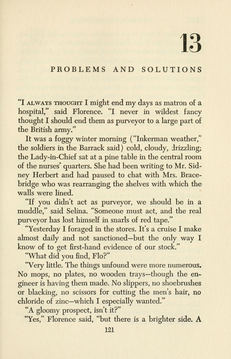 13 PROBLEMS AND SOLUTIONS I always thought I might end my days as matron of a hospital, said Florence. I never in wildest fancy thought I should end them as purveyor to a large part of the British army. It was a foggy winter morning (Inkerman weather, the soldiers in the Barrack said) cold, cloudy, drizzling; the Lady-in-Chief sat at a pine table in the central room of the nurses' quarters. She had been writing to Mr. Sid- ney Herbert and had paused to chat with Mrs. Brace- bridge who was rearranging the shelves with which the walls were lined. If you didn't act as purveyor, we should be in a muddle, said Selina. Someone must act, and the real purveyor has lost himself in snarls of red tape. Yesterday I foraged in the stores. It's a cruise I make almost daily and not sanctioned—but the only way I know of to get first-hand evidence of our stock. What did you find, Flo? Very little. The things unfound were more numerous. No mops, no plates, no wooden trays—though the en- gineer is having them made. No slippers, no shoebrushes or blacking, no scissors for cutting the men's hair, no chloride of zinc—which I especially wanted. A gloomy prospect, isn't it? Yes, Florence said, but there is a brighter side. A