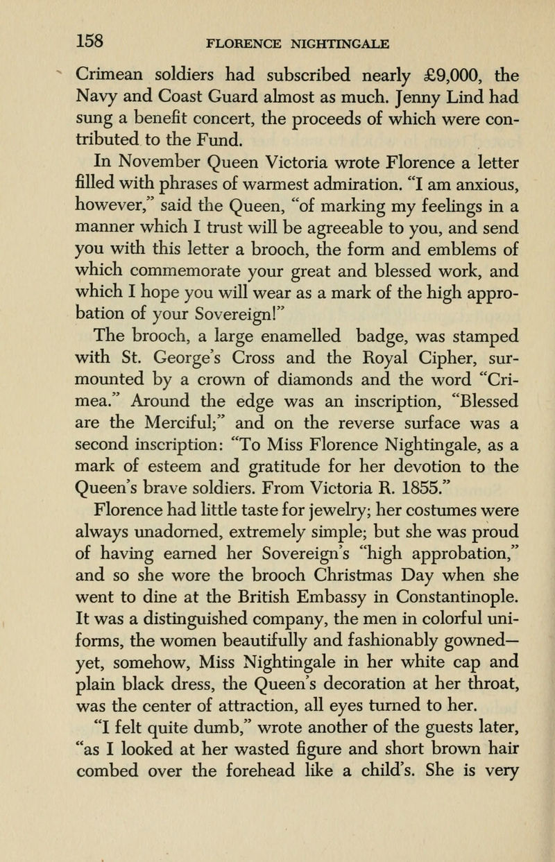 Crimean soldiers had subscribed nearly £9,000, the Navy and Coast Guard almost as much. Jenny Lind had sung a benefit concert, the proceeds of which were con- tributed to the Fund. In November Queen Victoria wrote Florence a letter filled with phrases of warmest admiration. I am anxious, however, said the Queen, of marking my feelings in a manner which I trust will be agreeable to you, and send you with this letter a brooch, the form and emblems of which commemorate your great and blessed work, and which I hope you will wear as a mark of the high appro- bation of your Sovereign! The brooch, a large enamelled badge, was stamped with St. George's Cross and the Royal Cipher, sur- mounted by a crown of diamonds and the word Cri- mea. Around the edge was an inscription, Blessed are the Merciful; and on the reverse surface was a second inscription: To Miss Florence Nightingale, as a mark of esteem and gratitude for her devotion to the Queen's brave soldiers. From Victoria R. 1855. Florence had little taste for jewelry; her costumes were always unadorned, extremely simple; but she was proud of having earned her Sovereign's high approbation, and so she wore the brooch Christmas Day when she went to dine at the British Embassy in Constantinople. It was a distinguished company, the men in colorful uni- forms, the women beautifully and fashionably gowned— yet, somehow, Miss Nightingale in her white cap and plain black dress, the Queen's decoration at her throat, was the center of attraction, all eyes turned to her. I felt quite dumb, wrote another of the guests later, as I looked at her wasted figure and short brown hair combed over the forehead like a child's. She is very