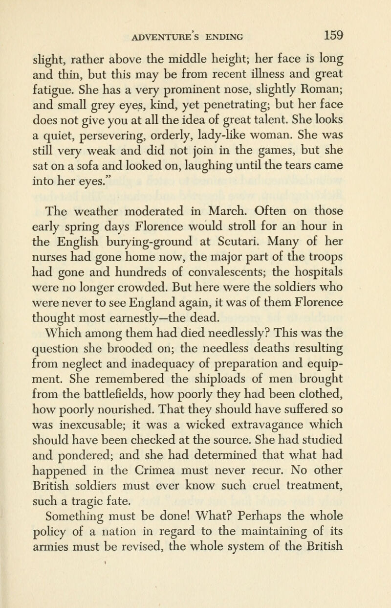 slight, rather above the middle height; her face is long and thin, but this may be from recent illness and great fatigue. She has a very prominent nose, slightly Roman; and small grey eyes, kind, yet penetrating; but her face does not give you at all the idea of great talent. She looks a quiet, persevering, orderly, lady-like woman. She was still very weak and did not join in the games, but she sat on a sofa and looked on, laughing until the tears came into her eyes. The weather moderated in March. Often on those early spring days Florence would stroll for an hour in the English burying-ground at Scutari. Many of her nurses had gone home now, the major part of the troops had gone and hundreds of convalescents; the hospitals were no longer crowded. But here were the soldiers who were never to see England again, it was of them Florence thought most earnestly—the dead. Which among them had died needlessly? This was the question she brooded on; the needless deaths resulting from neglect and inadequacy of preparation and equip- ment. She remembered the shiploads of men brought from the battlefields, how poorly they had been clothed, how poorly nourished. That they should have suffered so was inexcusable; it was a wicked extravagance which should have been checked at the source. She had studied and pondered; and she had determined that what had happened in the Crimea must never recur. No other British soldiers must ever know such cruel treatment, such a tragic fate. Something must be done! What? Perhaps the whole policy of a nation in regard to the maintaining of its armies must be revised, the whole system of the British