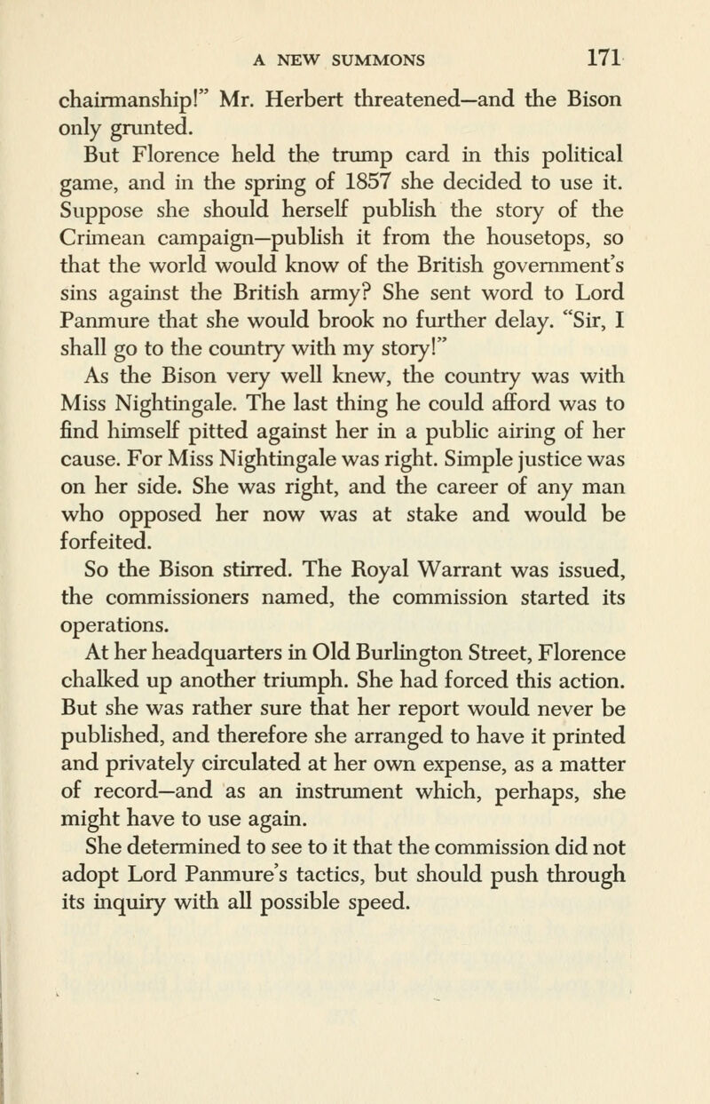 chairmanship! Mr. Herbert threatened—and the Bison only grunted. But Florence held the trump card in this political game, and in the spring of 1857 she decided to use it. Suppose she should herself publish the story of the Crimean campaign—publish it from the housetops, so that the world would know of the British government's sins against the British army? She sent word to Lord Panmure that she would brook no further delay. Sir, I shall go to the country with my story! As the Bison very well knew, the country was with Miss Nightingale. The last thing he could afford was to find himself pitted against her in a public airing of her cause. For Miss Nightingale was right. Simple justice was on her side. She was right, and the career of any man who opposed her now was at stake and would be forfeited. So the Bison stirred. The Royal Warrant was issued, the commissioners named, the commission started its operations. At her headquarters in Old Burlington Street, Florence chalked up another triumph. She had forced this action. But she was rather sure that her report would never be published, and therefore she arranged to have it printed and privately circulated at her own expense, as a matter of record—and as an instrument which, perhaps, she might have to use again. She determined to see to it that the commission did not adopt Lord Panmure's tactics, but should push through its inquiry with all possible speed.