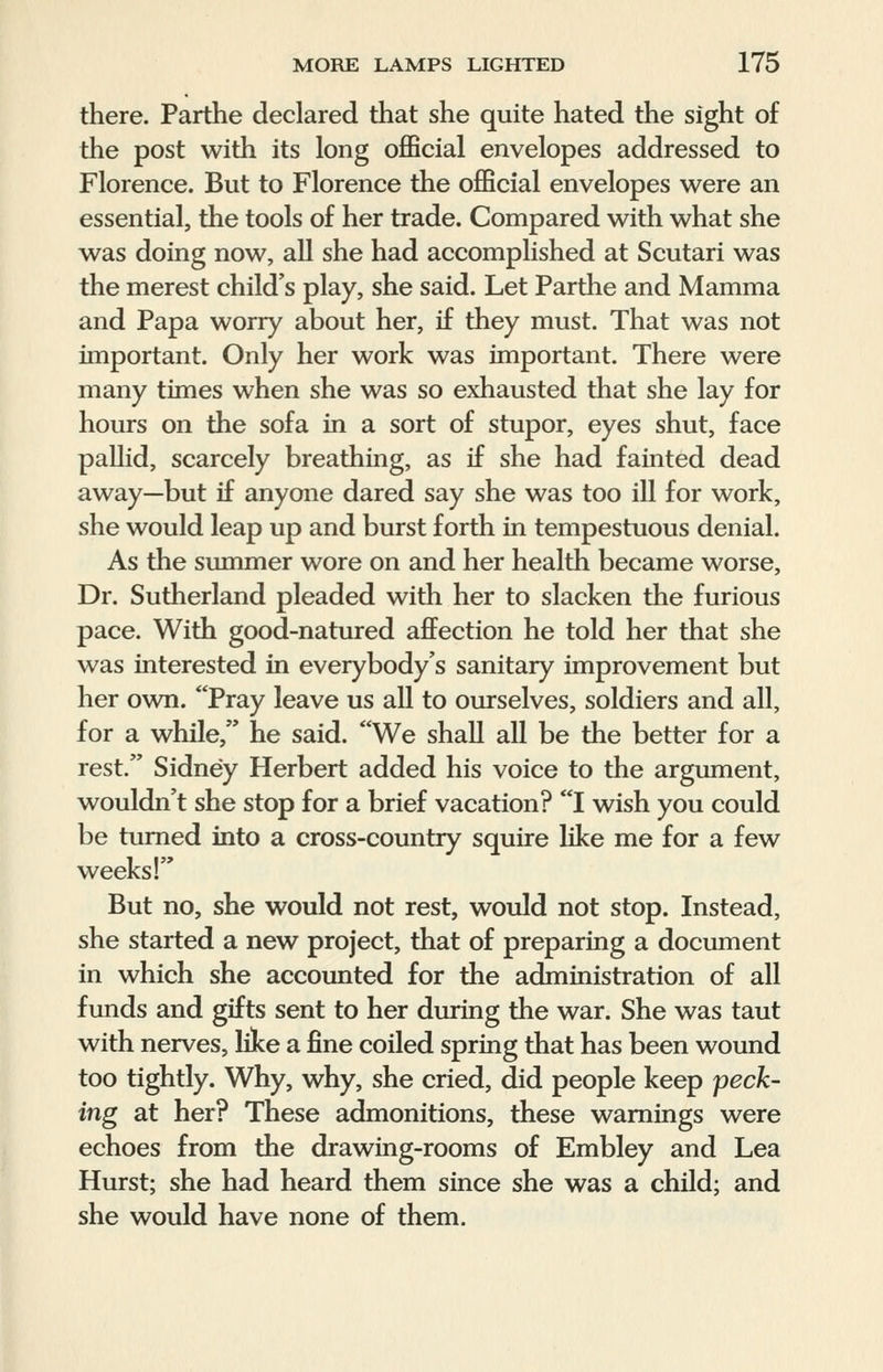 there. Parthe declared that she quite hated the sight of the post with its long official envelopes addressed to Florence. But to Florence the official envelopes were an essential, the tools of her trade. Compared with what she was doing now, all she had accomplished at Scutari was the merest child's play, she said. Let Parthe and Mamma and Papa worry about her, if they must. That was not important. Only her work was important. There were many times when she was so exhausted that she lay for hours on the sofa in a sort of stupor, eyes shut, face pallid, scarcely breathing, as if she had fainted dead away—but if anyone dared say she was too ill for work, she would leap up and burst forth in tempestuous denial. As the summer wore on and her health became worse, Dr. Sutherland pleaded with her to slacken the furious pace. With good-natured affection he told her that she was interested in everybody's sanitary improvement but her own. Pray leave us all to ourselves, soldiers and all, for a while, he said. We shall all be the better for a rest. Sidney Herbert added his voice to the argument, wouldn't she stop for a brief vacation? I wish you could be turned into a cross-country squire like me for a few weeks! But no, she would not rest, would not stop. Instead, she started a new project, that of preparing a document in which she accounted for the administration of all funds and gifts sent to her during the war. She was taut with nerves, like a fine coiled spring that has been wound too tightly. Why, why, she cried, did people keep peck- ing at her? These admonitions, these warnings were echoes from the drawing-rooms of Embley and Lea Hurst; she had heard them since she was a child; and she would have none of them.