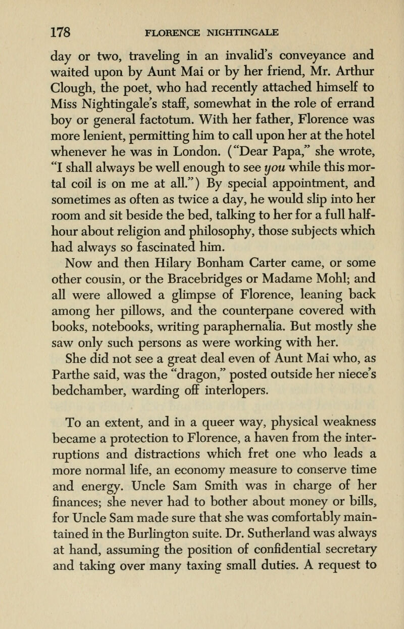 day or two, traveling in an invalid's conveyance and waited upon by Aunt Mai or by her friend, Mr. Arthur Clough, the poet, who had recently attached himself to Miss Nightingale's staff, somewhat in the role of errand boy or general factotum. With her father, Florence was more lenient, permitting him to call upon her at the hotel whenever he was in London. (Dear Papa, she wrote, I shall always be well enough to see you while this mor- tal coil is on me at all.) By special appointment, and sometimes as often as twice a day, he would slip into her room and sit beside the bed, talking to her for a full half- hour about religion and philosophy, those subjects which had always so fascinated him. Now and then Hilary Bonham Carter came, or some other cousin, or the Bracebridges or Madame Mohl; and all were allowed a glimpse of Florence, leaning back among her pillows, and the counterpane covered with books, notebooks, writing paraphernalia. But mostly she saw only such persons as were working with her. She did not see a great deal even of Aunt Mai who, as Parthe said, was the dragon, posted outside her niece's bedchamber, warding off interlopers. To an extent, and in a queer way, physical weakness became a protection to Florence, a haven from the inter- ruptions and distractions which fret one who leads a more normal life, an economy measure to conserve time and energy. Uncle Sam Smith was in charge of her finances; she never had to bother about money or bills, for Uncle Sam made sure that she was comfortably main- tained in the Burlington suite. Dr. Sutherland was always at hand, assuming the position of confidential secretary and taking over many taxing small duties. A request to