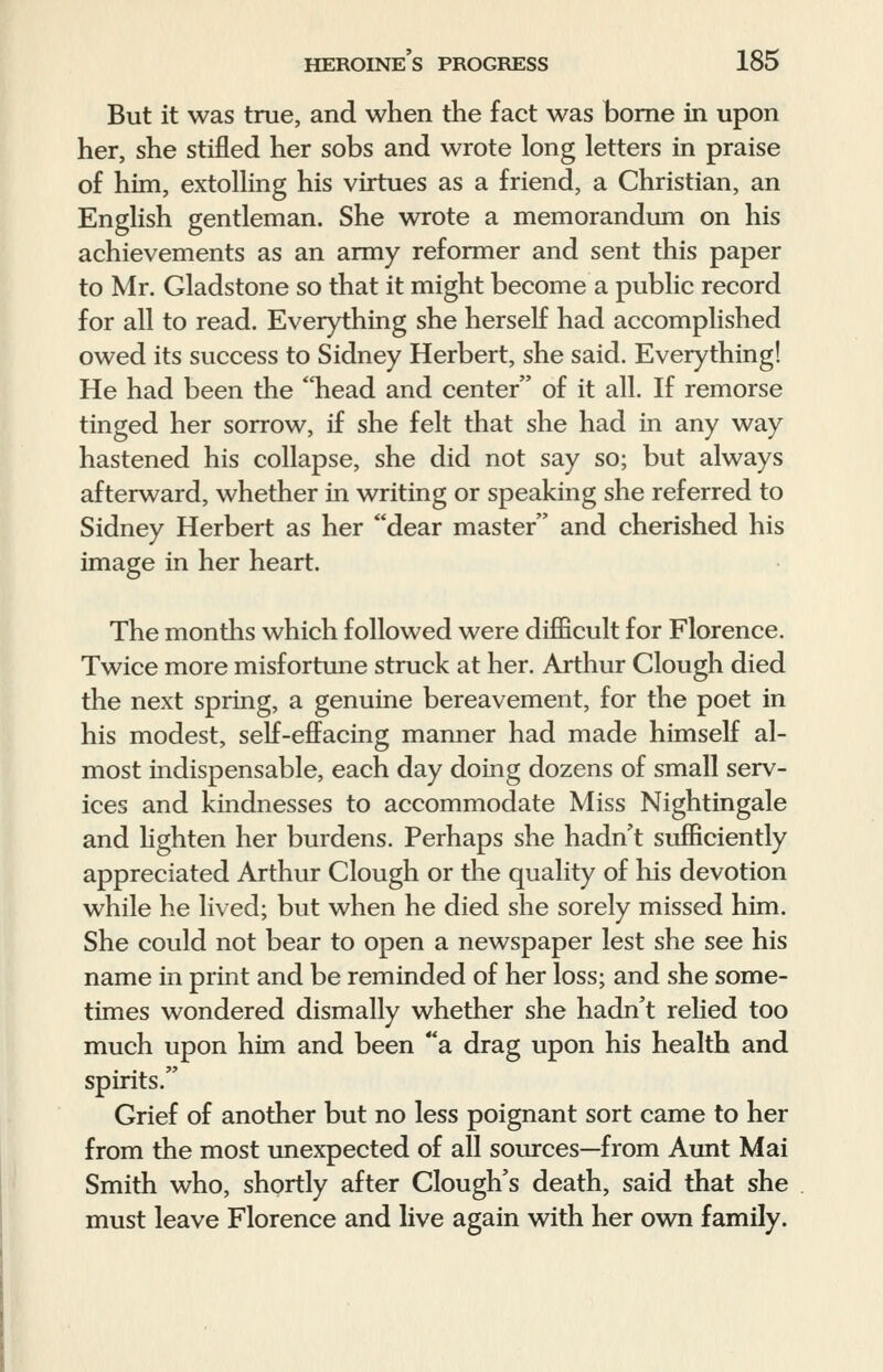 But it was true, and when the fact was borne in upon her, she stifled her sobs and wrote long letters in praise of him, extolling his virtues as a friend, a Christian, an English gentleman. She wrote a memorandum on his achievements as an army reformer and sent this paper to Mr. Gladstone so that it might become a public record for all to read. Everything she herself had accomplished owed its success to Sidney Herbert, she said. Everything! He had been the head and center of it all. If remorse tinged her sorrow, if she felt that she had in any way hastened his collapse, she did not say so; but always afterward, whether in writing or speaking she referred to Sidney Herbert as her dear master and cherished his image in her heart. The months which followed were difficult for Florence. Twice more misfortune struck at her. Arthur Clough died the next spring, a genuine bereavement, for the poet in his modest, self-effacing manner had made himself al- most indispensable, each day doing dozens of small serv- ices and kindnesses to accommodate Miss Nightingale and lighten her burdens. Perhaps she hadn't sufficiently appreciated Arthur Clough or the quality of his devotion while he lived; but when he died she sorely missed him. She could not bear to open a newspaper lest she see his name in print and be reminded of her loss; and she some- times wondered dismally whether she hadn't relied too much upon him and been a drag upon his health and spirits. Grief of another but no less poignant sort came to her from the most unexpected of all sources—from Aunt Mai Smith who, shortly after Clough's death, said that she must leave Florence and live again with her own family.