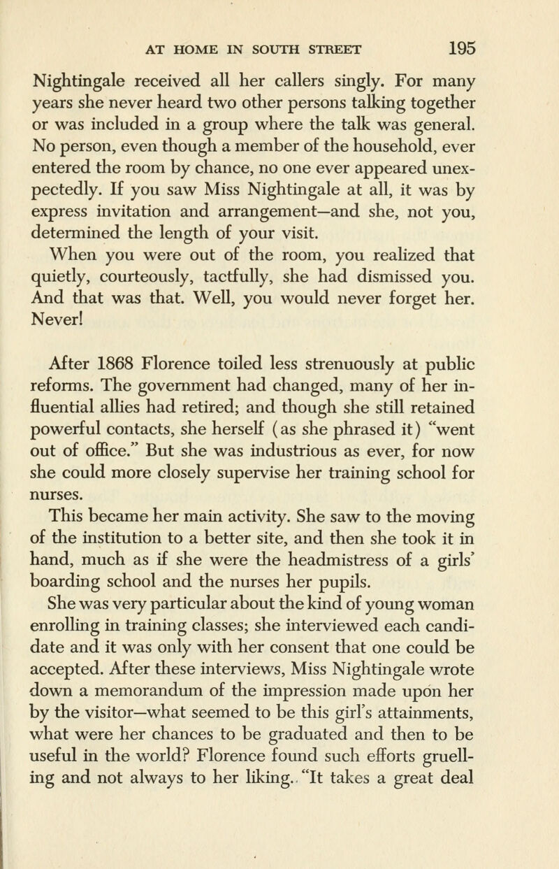 Nightingale received all her callers singly. For many years she never heard two other persons talking together or was included in a group where the talk was general. No person, even though a member of the household, ever entered the room by chance, no one ever appeared unex- pectedly. If you saw Miss Nightingale at all, it was by express invitation and arrangement—and she, not you, determined the length of your visit. When you were out of the room, you realized that quietly, courteously, tactfully, she had dismissed you. And that was that. Well, you would never forget her. Never! After 1868 Florence toiled less strenuously at public reforms. The government had changed, many of her in- fluential allies had retired; and though she still retained powerful contacts, she herself (as she phrased it) went out of office. But she was industrious as ever, for now she could more closely supervise her training school for nurses. This became her main activity. She saw to the moving of the institution to a better site, and then she took it in hand, much as if she were the headmistress of a girls' boarding school and the nurses her pupils. She was very particular about the kind of young woman enrolling in training classes; she interviewed each candi- date and it was only with her consent that one could be accepted. After these interviews, Miss Nightingale wrote down a memorandum of the impression made upon her by the visitor—what seemed to be this girl's attainments, what were her chances to be graduated and then to be useful in the world? Florence found such efforts gruell- ing and not always to her liking.. It takes a great deal