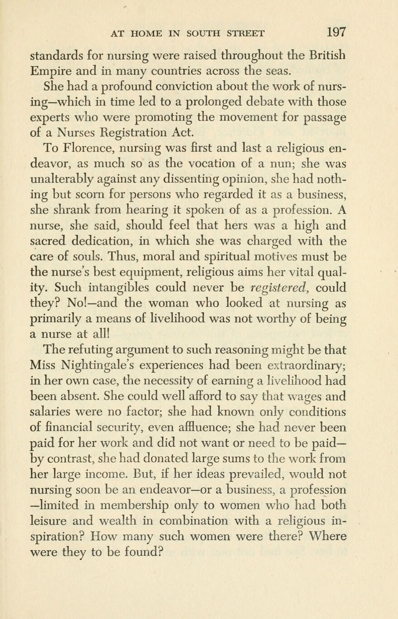 standards for nursing were raised throughout the British Empire and in many countries across the seas. She had a profound conviction about the work of nurs- ing—which in time led to a prolonged debate with those experts who were promoting the movement for passage of a Nurses Registration Act. To Florence, nursing was first and last a religious en- deavor, as much so as the vocation of a nun; she was unalterably against any dissenting opinion, she had noth- ing but scorn for persons who regarded it as a business, she shrank from hearing it spoken of as a profession. A nurse, she said, should feel that hers was a high and sacred dedication, in which she was charged with the care of souls. Thus, moral and spiritual motives must be the nurse's best equipment, religious aims her vital qual- ity. Such intangibles could never be registered, could they? No!—and the woman who looked at nursing as primarily a means of livelihood was not worthy of being a nurse at all! The refuting argument to such reasoning might be that Miss Nightingale's experiences had been extraordinary; in her own case, the necessity of earning a livelihood had been absent. She could well afford to say that wages and salaries were no factor; she had known only conditions of financial security, even affluence; she had never been paid for her work and did not want or need to be paid— by contrast, she had donated large sums to the work from her large income. But, if her ideas prevailed, would not nursing soon be an endeavor—or a business, a profession —limited in membership only to women who had both leisure and wealth in combination with a religious in- spiration? How many such women were there? Where were they to be found?