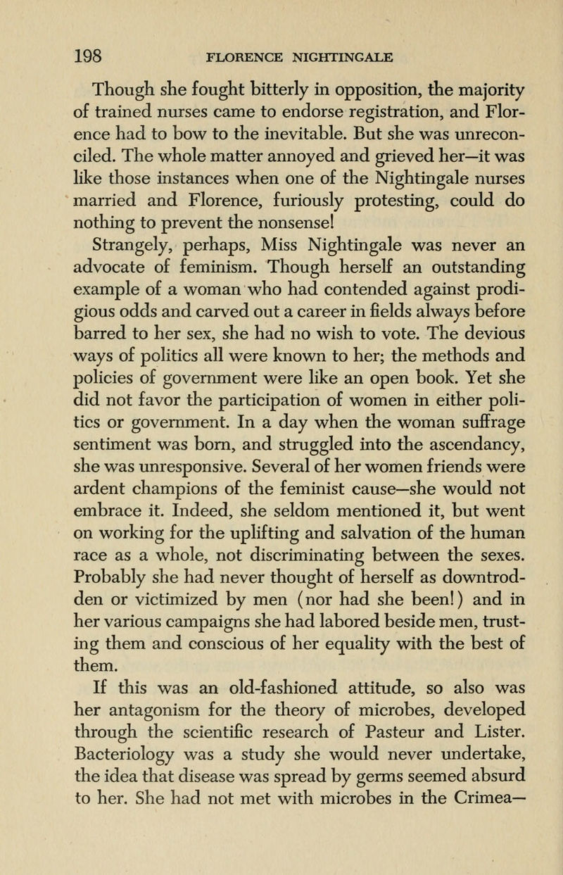 Though she fought bitterly in opposition, the majority of trained nurses came to endorse registration, and Flor- ence had to bow to the inevitable. But she was unrecon- ciled. The whole matter annoyed and grieved her—it was like those instances when one of the Nightingale nurses married and Florence, furiously protesting, could do nothing to prevent the nonsense! Strangely, perhaps, Miss Nightingale was never an advocate of feminism. Though herself an outstanding example of a woman who had contended against prodi- gious odds and carved out a career in fields always before barred to her sex, she had no wish to vote. The devious ways of politics all were known to her; the methods and policies of government were like an open book. Yet she did not favor the participation of women in either poli- tics or government. In a day when the woman suffrage sentiment was born, and struggled into the ascendancy, she was unresponsive. Several of her women friends were ardent champions of the feminist cause—she would not embrace it. Indeed, she seldom mentioned it, but went on working for the uplifting and salvation of the human race as a whole, not discriminating between the sexes. Probably she had never thought of herself as downtrod- den or victimized by men (nor had she been!) and in her various campaigns she had labored beside men, trust- ing them and conscious of her equality with the best of them. If this was an old-fashioned attitude, so also was her antagonism for the theory of microbes, developed through the scientific research of Pasteur and Lister. Bacteriology was a study she would never undertake, the idea that disease was spread by germs seemed absurd to her. She had not met with microbes in the Crimea—