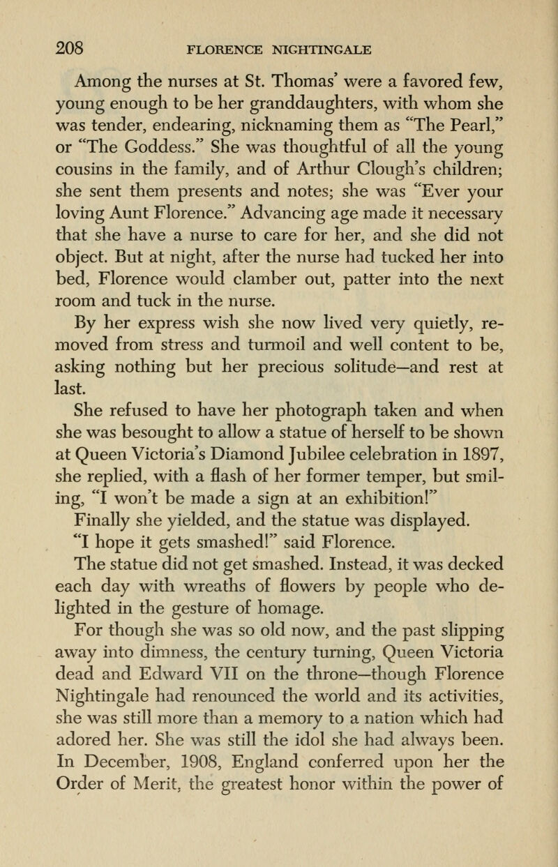 Among the nurses at St. Thomas' were a favored few, young enough to be her granddaughters, with whom she was tender, endearing, nicknaming them as The Pearl, or The Goddess. She was thoughtful of all the young cousins in the family, and of Arthur Clough's children; she sent them presents and notes; she was Ever your loving Aunt Florence. Advancing age made it necessary that she have a nurse to care for her, and she did not object. But at night, after the nurse had tucked her into bed, Florence would clamber out, patter into the next room and tuck in the nurse. By her express wish she now lived very quietly, re- moved from stress and turmoil and well content to be, asking nothing but her precious solitude—and rest at last. She refused to have her photograph taken and when she was besought to allow a statue of herself to be shown at Queen Victoria's Diamond Jubilee celebration in 1897, she replied, with a flash of her former temper, but smil- ing, I won't be made a sign at an exhibition! Finally she yielded, and the statue was displayed. I hope it gets smashed! said Florence. The statue did not get smashed. Instead, it was decked each day with wreaths of flowers by people who de- lighted in the gesture of homage. For though she was so old now, and the past slipping away into dimness, the century turning, Queen Victoria dead and Edward VII on the throne—though Florence Nightingale had renounced the world and its activities, she was still more than a memory to a nation which had adored her. She was still the idol she had always been. In December, 1908, England conferred upon her the Order of Merit, the greatest honor within the power of