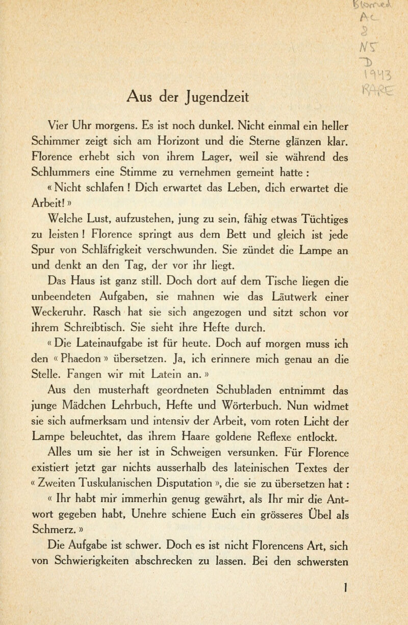 ¥A>^fC..c^^' Aus der Jugendzeit Vier Uhr morgens. Es ist noch dunkel. Nicht einmal ein heller Schimmer zeigt sich am Horizont und die Sterne glänzen klar. Florence erhebt sich von ihrem Lager, weil sie während des Schlummers eine Stimme zu vernehmen gemeint hatte : « Nicht schlafen ! Dich erwartet das Leben, dich erwartet die Arbeit!» Welche Lust, aufzustehen, jung zu sein, fähig etwas Tüchtiges zu leisten ! Florence springt aus dem Bett und gleich ist jede Spur von Schläfrigkeit verschwunden. Sie zündet die Lampe an und denkt an den Tag, der vor ihr liegt. Das Haus ist ganz still. Doch dort auf dem Tische liegen die unbeendeten Aufgaben, sie mahnen wie das Läutwerk einer Weckeruhr. Rasch hat sie sich angezogen und sitzt schon vor ihrem Schreibtisch. Sie sieht ihre Hefte durch. « Die Lateinaufgabe ist für heute. Doch auf morgen muss ich den « Phaedon » übersetzen. Ja, ich erinnere mich genau an die Stelle. Fangen wir mit Latein an. » Aus den musterhaft geordneten Schubladen entnimmt das junge Mädchen Lehrbuch, Hefte und Wörterbuch. Nun widmet sie sich aufmerksam und intensiv der Arbeit, vom roten Licht der Lampe beleuchtet, das ihrem Haare goldene Reflexe entlockt. Alles um sie her ist in Schweigen versunken. Für Florence existiert jetzt gar nichts ausserhalb des lateinischen Textes der « Zweiten Tuskulanischen Disputation », die sie zu übersetzen hat : « Ihr habt mir immerhin genug gewährt, als Ihr mir die Ant- wort gegeben habt, Unehre schiene Euch ein grösseres Übel als Schmerz.» Die Aufgabe ist schwer. Doch es ist nicht Florencens Art, sich von Schwierigkeiten abschrecken zu lassen. Bei den schwersten