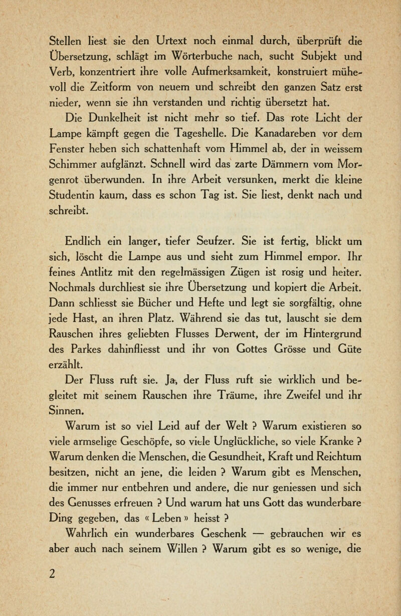 Stellen liest sie den Urtext noch einmal durch, überprüft die Übersetzung, schlägt im Wörterbuche nach, sucht Subjekt und Verb, konzentriert ihre volle Aufmerksamkeit, konstruiert mühe- voll die Zeitform von neuem und schreibt den ganzen Satz erst nieder, wenn sie ihn verstanden und richtig übersetzt hat. Die Dunkelheit ist nicht mehr so tief. Das rote Licht der Lampe kämpft gegen die Tageshelle. Die Kanadareben vor dem Fenster heben sich schattenhaft vom Himmel ab, der in weissem Schimmer aufglänzt. Schnell wird das zarte Dämmern vom Mor- genrot überwunden. In ihre Arbeit versunken, merkt die kleine Studentin kaum, dass es schon Tag ist. Sie liest, denkt nach und schreibt. Endlich ein langer, tiefer Seufzer. Sie ist fertig, blickt um sich, löscht die Lampe aus und sieht zum Himmel empor. Ihr feines Antlitz mit den regelmässigen Zügen ist rosig und heiter. Nochmals durchliest sie ihre Übersetzung und kopiert die Arbeit. Dann schliesst sie Bücher und Hefte und legt sie sorgfältig, ohne jede Hast, an ihren Platz. Während sie das tut, lauscht sie dem Rauschen ihres geliebten Flusses Derwent, der im Hintergrund des Parkes dahinfliesst und ihr von Gottes Grösse und Güte erzählt. Der Fluss ruft sie. Ja, der Fluss ruft sie wirklich und be- gleitet mit seinem Rauschen ihre Träume, ihre Zweifel und ihr Sinnen, Warum ist so viel Leid auf der Welt ? Warum existieren so viele armselige Geschöpfe, so viele Unglückliche, so viele Kranke ? Warum denken die Menschen, die Gesundheit, Kraft und Reichtum besitzen, nicht an jene, die leiden ? Warum gibt es Menschen, die immer nur entbehren und andere, die nur geniessen und sich des Genusses erfreuen ? Und warum hat uns Gott das wunderbare Ding gegeben, das « Leben » heisst ? Wahrlich ein wunderbares Geschenk — gebrauchen wir es aber auch nach seinem Willen ? Warum gibt es so wenige, die