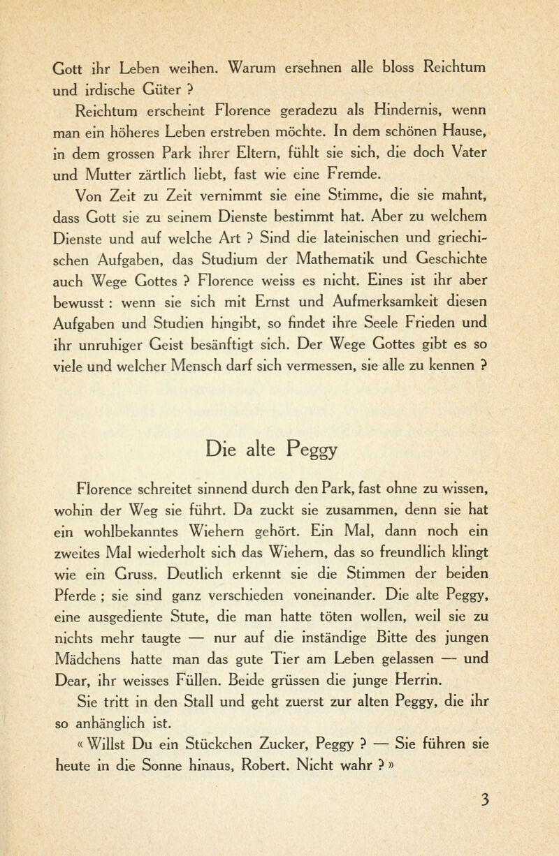Gott ihr Leben weihen. Warum ersehnen alle bloss Reichtum und irdische Güter ? Reichtum erscheint Florence geradezu als Hindernis, wenn man ein höheres Leben erstreben möchte. In dem schönen Hause, in dem grossen Park ihrer Eltern, fühlt sie sich, die doch Vater und Mutter zärtlich liebt, fast wie eine Fremde. Von Zeit zu Zeit vernimmt sie eine Stimme, die sie mahnt, dass Gott sie zu seinem Dienste bestimmt hat. Aber zu welchem Dienste und auf welche Art ? Sind die lateinischen und griechi- schen Aufgaben, das Studium der Mathematik und Geschichte auch Wege Gottes ? Florence weiss es nicht. Eines ist ihr aber bewusst : wenn sie sich mit Ernst und Aufmerksamkeit diesen Aufgaben und Studien hingibt, so findet ihre Seele Frieden und ihr unruhiger Geist besänftigt sich. Der Wege Gottes gibt es so viele und welcher Mensch darf sich vermessen, sie alle zu kennen ? Die alte Peggy Florence schreitet sinnend durch den Park, fast ohne zu wissen, wohin der Weg sie führt. Da zuckt sie zusammen, denn sie hat ein wohlbekanntes Wiehern gehört. Ein Mal, dann noch ein zweites Mal wiederholt sich das Wiehern, das so freundlich klingt wie ein Gruss. Deutlich erkennt sie die Stimmen der beiden Pferde ; sie sind ganz verschieden voneinander. Die alte Peggy, eine ausgediente Stute, die man hatte töten wollen, weil sie zu nichts mehr taugte — nur auf die inständige Bitte des jungen Mädchens hatte man das gute Tier am Leben gelassen — und Dear, ihr weisses Füllen. Beide grüssen die junge Herrin. Sie tritt in den Stall und geht zuerst zur alten Peggy, die ihr so anhänglich ist. « Willst Du ein Stückchen Zucker, Peggy ? — Sie führen sie heute in die Sonne hinaus, Robert. Nicht wahr ? »