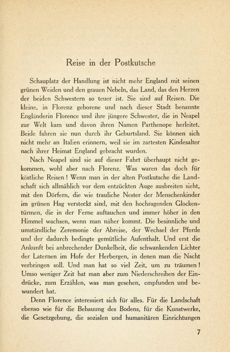 Reise in der Postkutsche Schauplatz der Handlung ist nicht mehr England mit seinen grünen Weiden und den grauen Nebeln, das Land, das den Herzen der beiden Schwestern so teuer ist. Sie sind auf Reisen. Die kleine, in Florenz geborene und nach dieser Stadt benannte Engländerin Florence und ihre jüngere Schwester, die in Neapel zur Welt kam und davon ihren Namen Parthenope herleitet. Beide fahren sie nun durch ihr Geburtsland. Sie können sich nicht mehr an Italien erinnern, weil sie im zartesten Kindesalter nach ihrer Heimat England gebracht wurden. Nach Neapel sind sie auf dieser Fahrt überhaupt nicht ge- kommen, wohl aber nach Florenz. Was waren das doch für köstliche Reisen ! Wenn man in der alten Postkutsche die Land- schaft sich allmählich vor dem entzückten Auge ausbreiten sieht, mit den Dörfern, die wie trauliche Nester der Menschenkinder im grünen Hag versteckt sind, mit den hochragenden Glocken- türmen, die in der Feme auftauchen und immer höher in den Himmel wachsen, wenn man näher kommt. Die besinnliche und umständliche Zeremonie der Abreise, der Wechsel der Pferde und der dadurch bedingte gemütliche Aufenthalt. Und erst die Ankunft bei anbrechender Dunkelheit, die schwankenden Lichter der Laternen im Hofe der Herbergen, in denen man die Nacht verbringen soll. Und man hat so viel Zeit, um zu träumen ! Umso weniger Zeit hat man aber zum Niederschreiben der Ein- drücke, zum Erzählen, was man gesehen, empfunden und be- wundert hat. Denn Florence interessiert sich für alles. Für die Landschaft ebenso wie für die Bebauung des Bodens, für die Kunstwerke, die Gesetzgebung, die sozialen und humanitären Einrichtungen