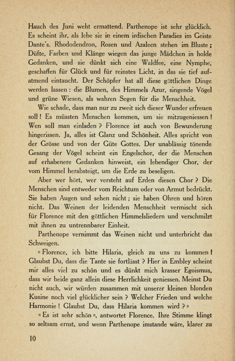Hauch des Juni weht ermattend. Parthenope ist sehr glücklich. Es scheint ihr, als lebe sie in einem irdischen Paradies im Geiste Dante's. Rhododendron, Rosen und Azaleen stehen im Bluste ; Düfte, Farben und Klänge wiegen das junge Mädchen in holde Gedanken, und sie dünkt sich eine Waldfee, eine Nymphe, geschaffen für Glück und für reinstes Licht, in das sie tief auf- atmend eintaucht. Der Schöpfer hat all diese göttlichen Dinge werden lassen : die Blumen, des Himmels Azur, singende Vögel und grüne Wiesen, als wahren Segen für die Menschheit. Wie schade, dass man nur zu zweit sich dieser Wunder erfreuen soll! Es müssten Menschen kommen, um sie mitzugeniessen ! Wen soll man einladen ? Florence ist auch von Bewunderung hingerissen. Ja, alles ist Glanz und Schönheit. Alles spricht von der Grösse und von der Güte Gottes. Der unablässig tönende Gesang der Vögel scheint ein Engelschor, der die Menschen auf erhabenere Gedanken hinweist, ein lebendiger Chor, der vom Himmel herabsteigt, um die Erde zu beseligen. Aber wer hört, wer versteht auf Erden diesen Chor ? Die Menschen sind entweder vom Reichtum oder von Armut bedrückt. Sie haben Augen und sehen nicht; sie haben Ohren und hören nicht. Das Weinen der leidenden Menschheit vermischt sich für Florence mit den göttlichen Himmelsliedem und verschmilzt mit ihnen zu untrennbarer Einheit. Parthenope vernimmt das Weinen nicht und unterbricht das Schweigen. «Florence, ich bitte Hilaria, gleich zu uns zu kommen ! Glaubst Du, dass die Tante sie fortlässt ? Hier in Embley scheint mir alles viel zu schön und es dünkt mich krasser Egoismus, dass wir beide ganz allein diese Herrlichkeit geniessen. Meinst Du nicht auch, wir würden zusammen mit unserer kleinen blonden Kusine noch viel glücklicher sein ? Welcher Frieden und welche Harmonie ! Glaubst Du, dass Hilaria kommen wird ? » « Es ist sehr schön », antwortet Florence. Ihre Stimme klingt so seltsam ernst, und wenn Parthenope imstande wäre, klarer zu