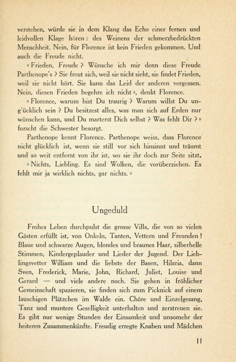 verstehen, würde sie in dem Klang das Echo einer fernen und leidvollen Klage hören : des Weinens der schmerzbedrückten Menschheit. Nein, für Florence ist kein Frieden gekommen. Und auch die Freude nicht. «Frieden, Freude ? Wünsche ich mir denn diese Freude Parthenope's ? Sie freut sich, weil sie nicht sieht, sie findet Frieden, weil sie nicht hört. Sie kann das Leid der anderen vergessen. Nein, diesen Frieden begehre ich nicht», denkt Florence. « Florence, warum bist Du traurig ? Warum willst Du un- g'ücklich sein ? Du besitzest alles, was man sich auf Erden nur wünschen kann, und Du marterst Dich selbst ? Was fehlt Dir ? » forscht die Schwester besorgt. Parthenope kennt Florence. Parthenope weiss, dass Florence nicht glücklich ist, wenn sie still vor sich hinsinnt und träumt und so weit entfernt von ihr ist, wo sie ihr doch zur Seite sitzt, «Nichts, Liebling. Es sind Wolken, die vorüberziehen. Es fehlt mir ja wirklich nichts, gar nichts.» Ungeduld Frohes Leben durchpulst die grosse Villa, die von so vielen Gästen erfüllt ist, von Onkeln, Tanten, Vettern und Freunden ! Blaue und schwarze Augen, blondes und braunes Haar, silberhelle Stimmen, Kindergeplauder und Lieder der Jugend. Der Lieb- lingsvetter William und die liebste der Basen, Hilaria, dann Sven, Frederick, Marie, John, Richard, Juliet, Louise und Gerard — und viele andere noch. Sie gehen in fröhlicher Gemeinschaft spazieren, sie finden sich zum Picknick auf einem lauschigen Plätzchen im Walde ein. Chöre und Einzelgesang, Tanz und muntere Geselligkeit unterhalten und zerstreuen sie. Es gibt nur wenige Stunden der Einsamkeit und unsomehr der heiteren Zusammenkünfte. Freudig erregte Knaben und Mädchen