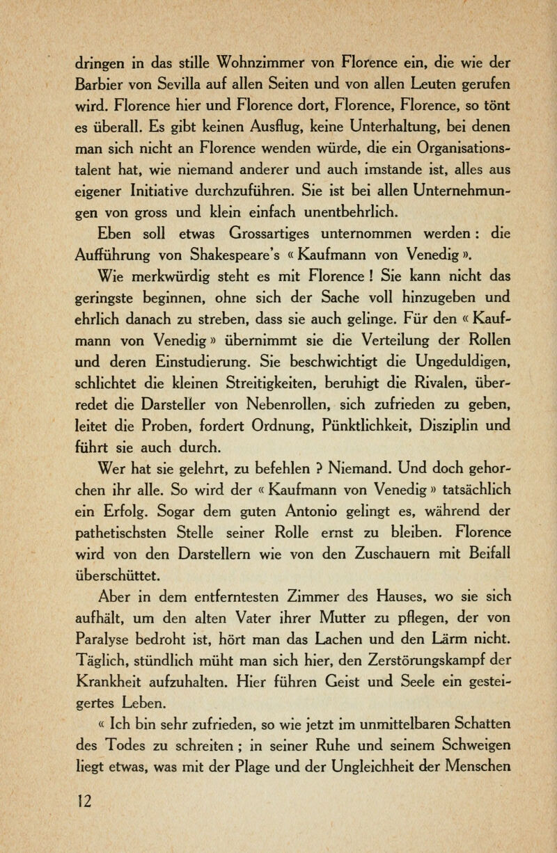 dringen in das stille Wohnzimmer von Florence ein, die wie der Barbier von Sevilla auf allen Seiten und von allen Leuten gerufen wird. Florence hier und Florence dort, Florence, Florence, so tönt es überall. Es gibt keinen Ausflug, keine Unterhaltung, bei denen man sich nicht an Florence wenden vnirde, die ein Organisations- talent hat, wie niemand anderer und auch imstande ist, alles aus eigener Initiative durchzuführen. Sie ist bei allen Unternehmun- gen von gross und klein einfach unentbehrlich. Eben soll etwas Grossartiges unternommen werden : die Aufführung von Shakespeare's « Kaufmann von Venedig». Wie merkwürdig steht es mit Florence ! Sie kann nicht das geringste beginnen, ohne sich der Sache voll hinzugeben und ehrlich danach zu streben, dass sie auch gelinge. Für den « Kauf- mann von Venedig» übernimmt sie die Verteilung der Rollen und deren Einstudierung. Sie beschwichtigt die Ungeduldigen, schlichtet die kleinen Streitigkeiten, beruhigt die Rivalen, über- redet die Darsteller von Nebenrollen, sich zufrieden zu geben, leitet die Proben, fordert Ordnung, Pünktlichkeit, Disziplin und führt sie auch durch. Wer hat sie gelehrt, zu befehlen ? Niemand. Und doch gehor- chen ihr alle. So wird der « Kaufmann von Venedig » tatsächlich ein Erfolg. Sogar dem guten Antonio gelingt es, während der pathetischsten Stelle seiner Rolle ernst zu bleiben. Florence wird von den Darstellern wie von den Zuschauem mit Beifall überschüttet. Aber in dem entferntesten Zimmer des Hauses, wo sie sich aufhält, um den alten Vater ihrer Mutter zu pflegen, der von Paralyse bedroht ist, hört man das Lachen und den Lärm nicht. Täglich, stündlich müht man sich hier, den Zerstörungskampf der Krankheit aufzuhalten. Hier führen Geist und Seele ein gestei- gertes Leben. « Ich bin sehr zufrieden, so wie jetzt im unmittelbaren Schatten des Todes zu schreiten ; in seiner Ruhe und seinem Schweigen liegt etwas, was mit der Plage und der Ungleichheit der Menschen