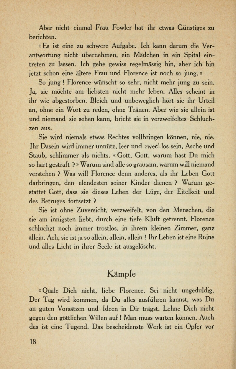 Aber nicht einmal Frau Fowler hat ihr etwas Günstiges zu berichten. « Es ist eine zu schwere Aufgabe. Ich kann darum die Ver- antwortung nicht übernehmen, ein Mädchen in ein Spital ein- treten zu lassen. Ich gehe gewiss regelmässig hin, aber ich bin jetzt schon eine ältere Frau und Florence ist noch so jung. » So jung ! Florence wünscht so sehr, nicht mehr jung zu sein. Ja, sie möchte am liebsten nicht mehr leben. Alles scheint in ihr wie abgestorben. Bleich und unbeweglich hört sie ihr Urteil an, ohne ein Wort zu reden, ohne Tränen. Aber wie sie allein ist und niemand sie sehen kann, bricht sie in verzweifeltes Schluch- zen aus. Sie wird niemals etwas Rechtes vollbringen können, nie, nie. Ihr Dasein wird immer unnütz, leer und iwec' los sein, Asche und Staub, schlimmer als nichts. « Gott, Gott, warum hast Du mich so hart gestraft ? » Warum sind alle so grausam, warum will niemand verstehen ? Was will Florence denn anderes, als ihr Leben Gott darbringen, den elendesten seiner Kinder dienen ? Warum ge- stattet Gott, dass sie dieses Leben der Lüge, der Eitelkeit und des Betruges fortsetzt ? Sie ist ohne Zuversicht, verzweifelt, von den Menschen, die sie am innigsten liebt, durch eine tiefe Kluft getrennt. Florence schluchzt noch immer trostlos, in ihrem kleinen Zimmer, ganz allein. Ach, sie ist ja so allein, allein, allein ! Ihr Leben ist eine Ruine und alles Licht in ihrer Seele ist ausgelöscht. Kämpfe «Quäle Dich nicht, liebe Florence. Sei nicht ungeduldig. Der Tag wird kommen, da Du alles ausführen kannst, was Du an guten Vorsätzen und Ideen in Dir trägst. Lehne Dich nicht gegen den göttlichen Willen auf ! Man muss warten können. Auch das ist eine Tugend. Das bescheidenste Werk ist ein Opfer vor