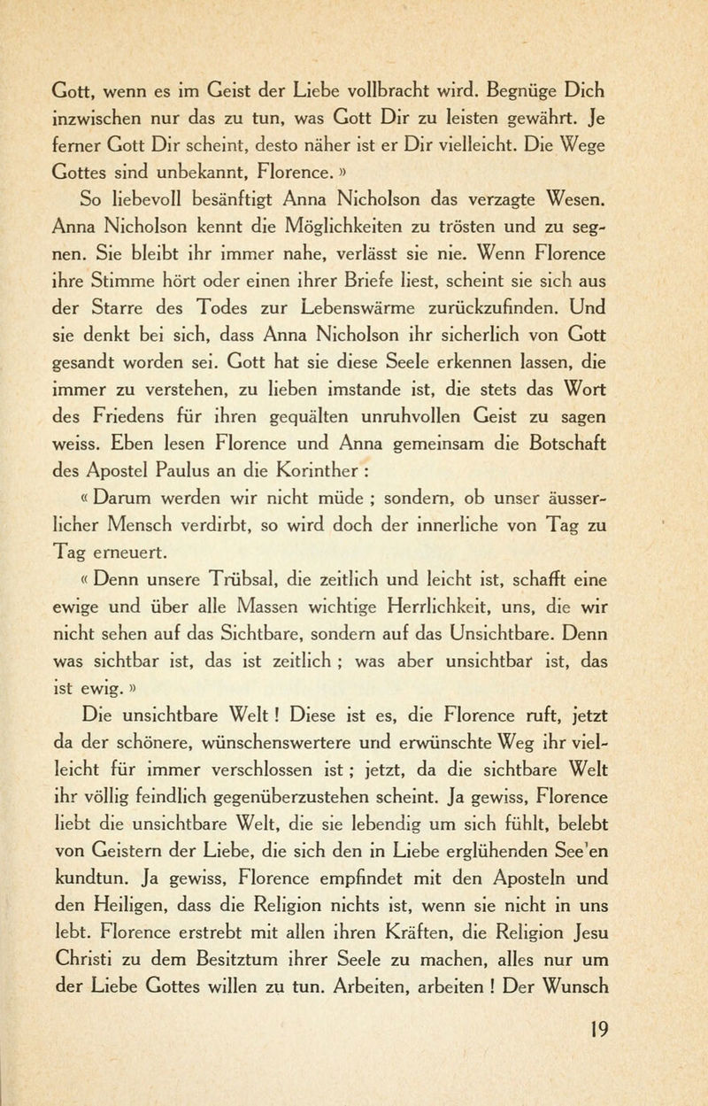 Gott, wenn es im Geist der Liebe vollbracht wird. Begnüge Dich inzwischen nur das zu tun, was Gott Dir zu leisten gewährt. Je femer Gott Dir scheint, desto näher ist er Dir vielleicht. Die Wege Gottes sind unbekannt, Florence. » So liebevoll besänftigt Anna Nicholson das verzagte Wesen. Anna Nicholson kennt die Möglichkeiten zu trösten und zu seg- nen. Sie bleibt ihr immer nahe, verlässt sie nie. Wenn Florence ihre Stimme hört oder einen ihrer Briefe liest, scheint sie sich aus der Starre des Todes zur Lebenswärme zurückzufinden. Und sie denkt bei sich, dass Anna Nicholson ihr sicherlich von Gott gesandt worden sei. Gott hat sie diese Seele erkennen lassen, die immer zu verstehen, zu lieben imstande ist, die stets das Wort des Friedens für ihren gequälten unruhvollen Geist zu sagen weiss. Eben lesen Florence und Anna gemeinsam die Botschaft des Apostel Paulus an die Korinther : « Darum werden wir nicht müde ; sondern, ob unser äusser- licher Mensch verdirbt, so wird doch der innerliche von Tag zu Tag erneuert. « Denn unsere Trübsal, die zeitlich und leicht ist, schafft eine ewige und über alle Massen wichtige Herrlichkeit, uns, die wir nicht sehen auf das Sichtbare, sondern auf das Unsichtbare. Denn was sichtbar ist, das ist zeitlich ; was aber unsichtbar ist, das ist ewig. » Die unsichtbare Welt ! Diese ist es, die Florence ruft, jetzt da der schönere, wünschenswertere und erwünschte Weg ihr viel- leicht für immer verschlossen ist; jetzt, da die sichtbare Welt ihr völlig feindlich gegenüberzustehen scheint. Ja gewiss, Florence hebt die unsichtbare Welt, die sie lebendig um sich fühlt, belebt von Geistern der Liebe, die sich den in Liebe erglühenden See'en kundtun. Ja gewiss, Florence empfindet mit den Aposteln und den Heiligen, dass die Religion nichts ist, wenn sie nicht in uns lebt. Florence erstrebt mit allen ihren Kräften, die Religion Jesu Christi zu dem Besitztum ihrer Seele zu machen, alles nur um der Liebe Gottes willen zu tun. Arbeiten, arbeiten ! Der Wunsch