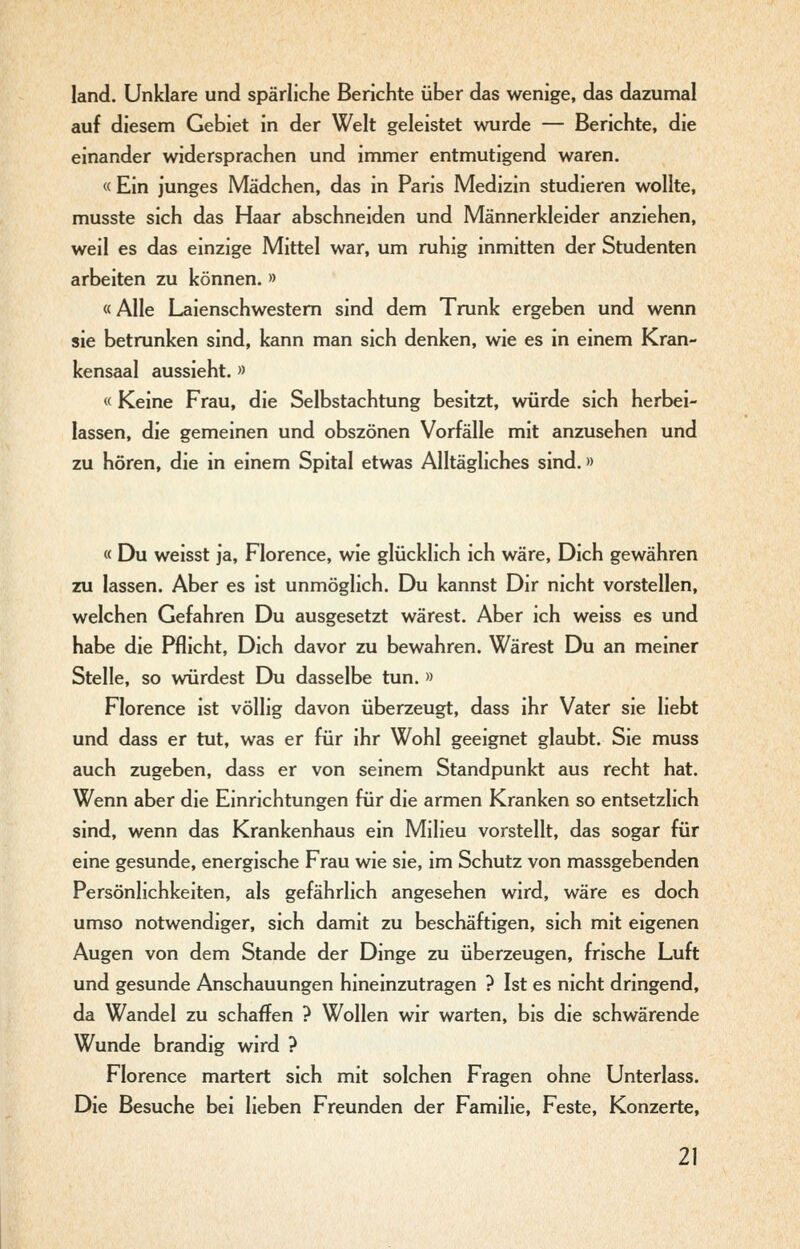 land. Unklare und spärliche Berichte über das wenige, das dazumal auf diesem Gebiet in der Welt geleistet wurde — Berichte, die einander widersprachen und immer entmutigend waren. « Ein junges Mädchen, das in Paris Medizin studieren wollte, musste sich das Haar abschneiden und Männerkleider anziehen, weil es das einzige Mittel war, um ruhig inmitten der Studenten arbeiten zu können. » «Alle Laienschwestem sind dem Trunk ergeben und wenn sie betrunken sind, kann man sich denken, wie es in einem Kran- kensaal aussieht. » « Keine Frau, die Selbstachtung besitzt, würde sich herbei- lassen, die gemeinen und obszönen Vorfälle mit anzusehen und zu hören, die in einem Spital etwas Alltägliches sind.» « Du weisst ja, Florence, wie glücklich ich wäre. Dich gewähren zu lassen. Aber es ist unmöglich. Du kannst Dir nicht vorstellen, welchen Gefahren Du ausgesetzt wärest. Aber ich weiss es und habe die Pflicht, Dich davor zu bewahren. Wärest Du an meiner Stelle, so würdest Du dasselbe tun. » Florence ist völlig davon überzeugt, dass ihr Vater sie liebt und dass er tut, was er für ihr Wohl geeignet glaubt. Sie muss auch zugeben, dass er von seinem Standpunkt aus recht hat. Wenn aber die Einrichtungen für die armen Kranken so entsetzlich sind, wenn das Krankenhaus ein Milieu vorstellt, das sogar für eine gesunde, energische Frau wie sie, im Schutz von massgebenden Persönlichkeiten, als gefährlich angesehen wird, wäre es doch umso notwendiger, sich damit zu beschäftigen, sich mit eigenen Augen von dem Stande der Dinge zu überzeugen, frische Luft und gesunde Anschauungen hineinzutragen ? Ist es nicht dringend, da Wandel zu schaffen ? Wollen wir warten, bis die schwärende Wunde brandig wird ? Florence martert sich mit solchen Fragen ohne Unterlass. Die Besuche bei lieben Freunden der Familie, Feste, Konzerte,