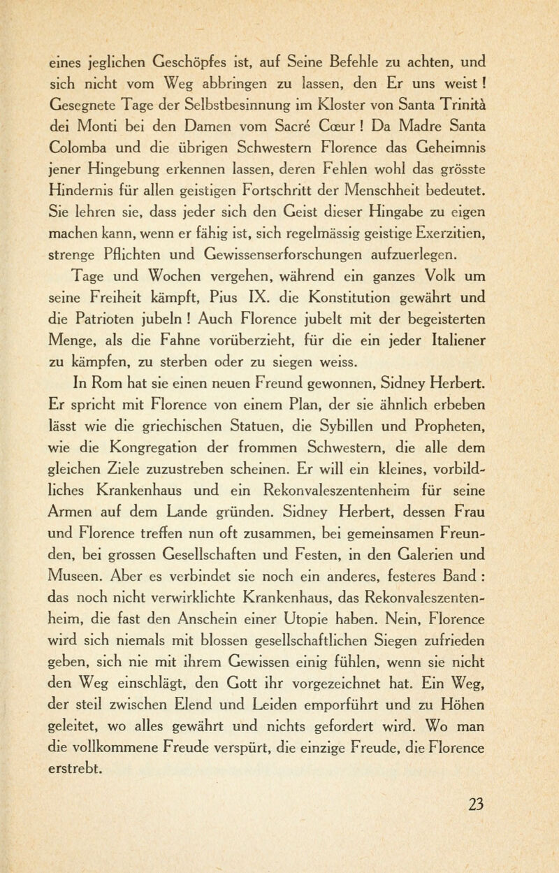 eines jeglichen Geschöpfes ist, auf Seine Befehle zu achten, und sich nicht vom Weg abbringen zu lassen, den Er uns weist! Gesegnete Tage der Selbstbesinnung im Kloster von Santa Trinitä dei Monti bei den Damen vom Sacre Coeur ! Da Madre Santa Colomba und die übrigen Schwestern Florence das Geheimnis jener Hingebung erkennen lassen, deren Fehlen wohl das grösste Hindernis für allen geistigen Fortschritt der Menschheit bedeutet. Sie lehren sie, dass jeder sich den Geist dieser Hingabe zu eigen machen kann, wenn er fähig ist, sich regelmässig geistige Exerzitien, strenge Pflichten und Gewissenserforschungen aufzuerlegen. Tage und Wochen vergehen, während ein ganzes Volk um seine Freiheit kämpft, Pius IX. die Konstitution gewährt und die Patrioten jubeln ! Auch Florence jubelt mit der begeisterten Menge, als die Fahne vorüberzieht, für die ein jeder Italiener zu kämpfen, zu sterben oder zu siegen weiss. In Rom hat sie einen neuen Freund gewonnen, Sidney Herbert. Er spricht mit Florence von einem Plan, der sie ähnlich erbeben lässt wie die griechischen Statuen, die Sybillen und Propheten, wie die Kongregation der frommen Schwestern, die alle dem gleichen Ziele zuzustreben scheinen. Er will ein kleines, vorbild- liches Krankenhaus und ein Rekonvaleszentenheim für seine Armen auf dem Lande gründen. Sidney Herbert, dessen Frau und Florence treffen nun oft zusammen, bei gemeinsamen Freun- den, bei grossen Gesellschaften und Festen, in den Galerien und Museen. Aber es verbindet sie noch ein anderes, festeres Band : das noch nicht verwirklichte Krankenhaus, das Rekonvaleszenten- heim, die fast den Anschein einer Utopie haben. Nein, Florence wird sich niemals mit blossen gesellschaftlichen Siegen zufrieden geben, sich nie mit ihrem Gewissen einig fühlen, wenn sie nicht den Weg einschlägt, den Gott ihr vorgezeichnet hat. Ein Weg, der steil zwischen Elend und Leiden emporführt und zu Höhen geleitet, wo alles gewährt und nichts gefordert wird. Wo man die vollkommene Freude verspürt, die einzige Freude, die Florence erstrebt.