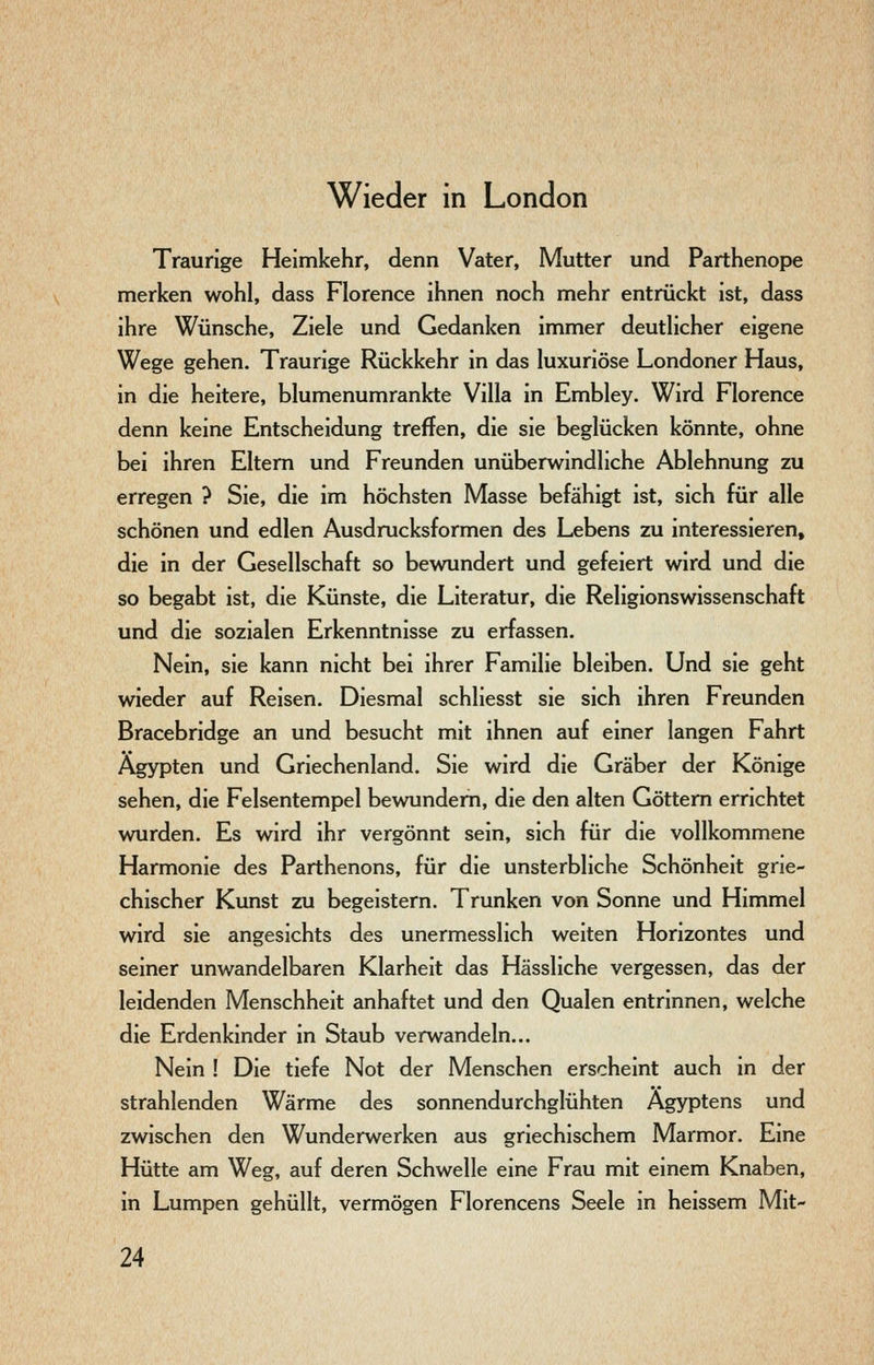 Wieder in London Traurige Heimkehr, denn Vater, Mutter und Parthenope merken wohl, dass Florence ihnen noch mehr entrückt ist, dass ihre Wünsche, Ziele und Gedanken immer deutlicher eigene Wege gehen. Traurige Rückkehr in das luxuriöse Londoner Haus, in die heitere, blumenumrankte Villa in Embley. Wird Florence denn keine Entscheidung treffen, die sie beglücken könnte, ohne bei ihren Eltern und Freunden unüberwindliche Ablehnung zu erregen ? Sie, die im höchsten Masse befähigt ist, sich für alle schönen und edlen Ausdrucksformen des Lebens zu interessieren, die in der Gesellschaft so bewundert und gefeiert wird und die so begabt ist, die Künste, die Literatur, die Religionswissenschaft und die sozialen Erkenntnisse zu erfassen. Nein, sie kann nicht bei ihrer Familie bleiben. Und sie geht wieder auf Reisen. Diesmal schliesst sie sich ihren Freunden Bracebridge an und besucht mit ihnen auf einer langen Fahrt Ägypten und Griechenland. Sie wird die Gräber der Könige sehen, die Felsentempel bewundem, die den alten Göttern errichtet wurden. Es wird ihr vergönnt sein, sich für die vollkommene Harmonie des Parthenons, für die unsterbliche Schönheit grie- chischer Kunst zu begeistern. Trunken von Sonne und Himmel wird sie angesichts des unermesslich weiten Horizontes und seiner unwandelbaren Klarheit das Hässliche vergessen, das der leidenden Menschheit anhaftet und den Qualen entrinnen, welche die Erdenkinder in Staub verwandeln... Nein ! Die tiefe Not der Menschen erscheint auch in der strahlenden Wärme des sonnendurchglühten Ägyptens und zwischen den Wunderwerken aus griechischem Marmor. Eine Hütte am Weg, auf deren Schwelle eine Frau mit einem Knaben, in Lumpen gehüllt, vermögen Florencens Seele in heissem Mit-