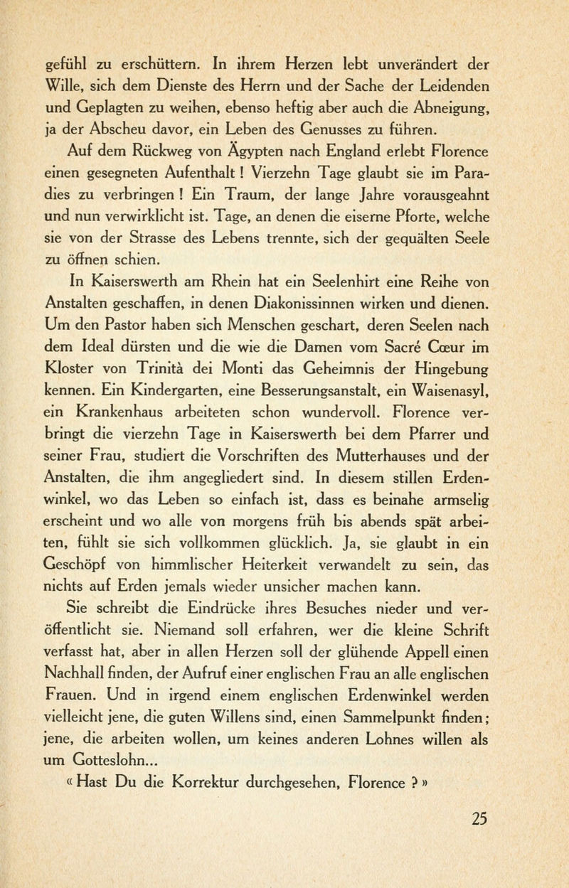 gefühl zu erschüttern. In ihrem Herzen lebt unverändert der Wille, sich dem Dienste des Herrn und der Sache der Leidenden und Geplagten zu weihen, ebenso heftig aber auch die Abneigung, ja der Abscheu davor, ein Leben des Genusses zu führen. Auf dem Rückweg von Ägypten nach England erlebt Florence einen gesegneten Aufenthalt ! Vierzehn Tage glaubt sie im Para- dies zu verbringen ! Ein Traum, der lange Jahre vorausgeahnt und nun verwirklicht ist. Tage, an denen die eiserne Pforte, welche sie von der Strasse des Lebens trennte, sich der gequälten Seele zu öffnen schien. In Kaiserswerth am Rhein hat ein Seelenhirt eine Reihe von Anstalten geschaffen, in denen Diakonissinnen wirken und dienen. Um den Pastor haben sich Menschen geschart, deren Seelen nach dem Ideal dürsten und die wie die Damen vom Sacre Coeur im Kloster von Trinitä dei Monti das Geheimnis der Hingebung kennen. Ein Kindergarten, eine Besserungsanstalt, ein Waisenasyl, ein Krankenhaus arbeiteten schon wundervoll. Florence ver- bringt die vierzehn Tage in Kaiserswerth bei dem Pfarrer und seiner Frau, studiert die Vorschriften des Mutterhauses und der Anstalten, die ihm angegliedert sind. In diesem stillen Erden- winkel, wo das Leben so einfach ist, dass es beinahe armselig erscheint und wo alle von morgens früh bis abends spät arbei- ten, fühlt sie sich vollkommen glücklich. Ja, sie glaubt in ein Geschöpf von himmlischer Heiterkeit verwandelt zu sein, das nichts auf Erden jemals wieder unsicher machen kann. Sie schreibt die Eindrücke ihres Besuches nieder und ver- öffentlicht sie. Niemand soll erfahren, wer die kleine Schrift verfasst hat, aber in allen Herzen soll der glühende Appell einen Nachhall finden, der Aufruf einer englischen Frau an alle englischen Frauen. Und in irgend einem englischen Erdenwinkel werden vielleicht jene, die guten Willens sind, einen Sammelpunkt finden ; jene, die arbeiten wollen, um keines anderen Lohnes willen als um Gotteslohn... « Hast Du die Korrektur durchgesehen, Florence ? »