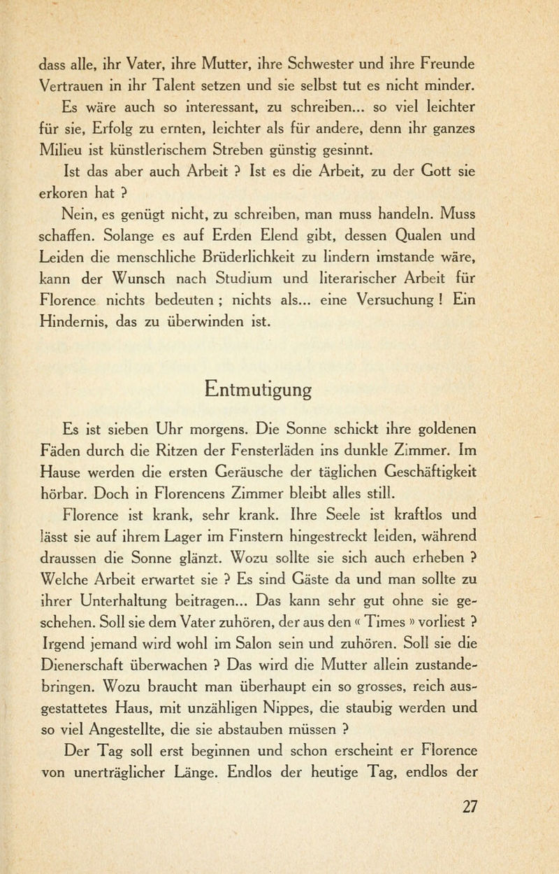dass alle, ihr Vater, ihre Mutter, ihre Schwester und ihre Freunde Vertrauen in ihr Talent setzen und sie selbst tut es nicht minder. Es wäre auch so interessant, zu schreiben... so viel leichter für sie, Erfolg zu ernten, leichter als für andere, denn ihr ganzes Milieu ist künstlerischem Streben günstig gesinnt. Ist das aber auch Arbeit ? Ist es die Arbeit, zu der Gott sie erkoren hat ? Nein, es genügt nicht, zu schreiben, man muss handeln. Muss schaffen. Solange es auf Erden Elend gibt, dessen Qualen und Leiden die menschliche Brüderlichkeit zu lindern imstande wäre, kann der Wunsch nach Studium und literarischer Arbeit für Florence nichts bedeuten ; nichts als... eine Versuchung ! Ein Hindernis, das zu überwinden ist. Entmutigung Es ist sieben Uhr morgens. Die Sonne schickt ihre goldenen Fäden durch die Ritzen der Fensterläden ins dunkle Zimmer. Im Hause werden die ersten Geräusche der täglichen Geschäftigkeit hörbar. Doch in Florencens Zimmer bleibt alles still. Florence ist krank, sehr krank. Ihre Seele ist kraftlos und lässt sie auf ihrem Lager im Finstern hingestreckt leiden, während draussen die Sonne glänzt. Wozu sollte sie sich auch erheben ? Welche Arbeit erwartet sie ? Es sind Gäste da und man sollte zu ihrer Unterhaltung beitragen... Das kann sehr gut ohne sie ge- schehen. Soll sie dem Vater zuhören, der aus den « Times » vorliest ? Irgend jemand wird wohl im Salon sein und zuhören. Soll sie die Dienerschaft überwachen ? Das wird die Mutter allein zustande- bringen. Wozu braucht man überhaupt ein so grosses, reich aus- gestattetes Haus, mit unzähligen Nippes, die staubig werden und so viel Angestellte, die sie abstauben müssen ? Der Tag soll erst beginnen und schon erscheint er Florence von unerträglicher Länge. Endlos der heutige Tag, endlos der